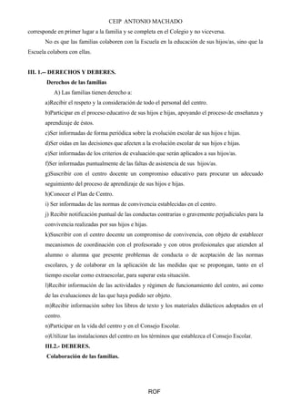 CEIP ANTONIO MACHADO 
corresponde en primer lugar a la familia y se completa en el Colegio y no viceversa. 
No es que las familias colaboren con la Escuela en la educación de sus hijos/as, sino que la 
Escuela colabora con ellas. 
III. 1.-- DERECHOS Y DEBERES. 
Derechos de las familias 
A) Las familias tienen derecho a: 
a)Recibir el respeto y la consideración de todo el personal del centro. 
b)Participar en el proceso educativo de sus hijos e hijas, apoyando el proceso de enseñanza y 
aprendizaje de éstos. 
c)Ser informadas de forma periódica sobre la evolución escolar de sus hijos e hijas. 
d)Ser oídas en las decisiones que afecten a la evolución escolar de sus hijos e hijas. 
e)Ser informadas de los criterios de evaluación que serán aplicados a sus hijos/as. 
f)Ser informadas puntualmente de las faltas de asistencia de sus hijos/as. 
g)Suscribir con el centro docente un compromiso educativo para procurar un adecuado 
seguimiento del proceso de aprendizaje de sus hijos e hijas. 
h)Conocer el Plan de Centro. 
i) Ser informadas de las normas de convivencia establecidas en el centro. 
j) Recibir notificación puntual de las conductas contrarias o gravemente perjudiciales para la 
convivencia realizadas por sus hijos e hijas. 
k)Suscribir con el centro docente un compromiso de convivencia, con objeto de establecer 
mecanismos de coordinación con el profesorado y con otros profesionales que atienden al 
alumno o alumna que presente problemas de conducta o de aceptación de las normas 
escolares, y de colaborar en la aplicación de las medidas que se propongan, tanto en el 
tiempo escolar como extraescolar, para superar esta situación. 
l)Recibir información de las actividades y régimen de funcionamiento del centro, así como 
de las evaluaciones de las que haya podido ser objeto. 
m)Recibir información sobre los libros de texto y los materiales didácticos adoptados en el 
centro. 
n)Participar en la vida del centro y en el Consejo Escolar. 
o)Utilizar las instalaciones del centro en los términos que establezca el Consejo Escolar. 
III.2.- DEBERES. 
Colaboración de las familias. 
ROF 
 