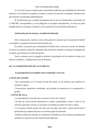 CEIP ANTONIO MACHADO 
c). En el caso de que se aporten nuevos documentos judiciales que modifiquen las decisiones 
anteriores en lo referente a la guarda y custodia, se estará a los que ellos se disponga. Mientras tanto 
esta situación se prolongará indefinidamente. 
d). El documento que se entrega al progenitor que no tiene la custodia debe ser devuelto con 
el “RECIBÍ” correspondiente y si esta obligación se incumple reiteradamente, el Centro no estará 
obligado desde ese momento a continuar con la remisión de los documentos informativos. 
Autorización para la entrega y recogida del alumnado. 
Salvo comunicación contraria, como norma general se presume que el alumnado de Infantil 
es entregado y recogido por persona autorizada para ello. 
En cambio, se presume que el alumnado de Primaria entra y sale por su cuenta. No obstante 
lo anterior, la entrada o salida del alumnado fuera del horario habitual se realizará acompañado de 
un adulto, que firmará en el control de puertas. 
Tanto la entrada como la recogida se realizará coincidiendo con los cambios de clase en el 
edificio de Infantil y cualquier hora en los de Primaria.. 
III. 3.-LA PARTICIPACIÓN DE LAS FAMILIAS 
La participación de las familias estará canalizada a través de: 
A NIVEL DE CENTRO 
1.Sus representantes en el Consejo Escolar del centro, en los términos que establezca la 
normativa vigente. 
2.Asociaciones legalmente constituidas, que gozarán de autonomía en su organización y 
gestión. 
A NIVEL DE AULA. 
1.La participación a nivel de aula se concreta a través de la Tutoría. 
2.El plan de acción tutorial determinará el número, periodicidad y temas a tratar en las 
reuniones generales a las que se convoque a las familias por parte del Tutor o Tutora. 
3.A la primera reunión general del curso que convoque cada tutor o tutora asistirá todo el 
profesorado que imparta docencia en un mismo grupo de alumnado. 
4.Desde la Jefatura de Estudios se coordinará el calendario de estas reuniones generales para 
posibilitar la asistencia de todo el profesorado implicado. 
ROF 
 