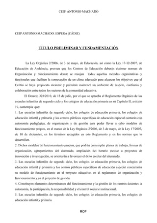 CEIP ANTONIO MACHADO 
CEIP ANTONIO MACHADO. ESPERA (CÁDIZ) 
TÍTULO PRELIMINAR Y FUNDAMENTACIÓN 
La Ley Orgánica 2/2006, de 3 de mayo, de Educación, así como la Ley 17-12-2007, de 
Educación de Andalucía, preveen que los Centros de Educación deberán elaborar normas de 
Organización y Funcionamiento donde se recojan todas aquellas medidas organizativas y 
funcionales que faciliten la consecución de un clima adecuado para alcanzar los objetivos que el 
Centro se haya propuesto alcanzar y permitan mantener un ambiente de respeto, confianza y 
colaboración entre todos los sectores de la comunidad educativa. 
El Decreto 328/2010, de 13 de julio, por el que se aprueba el Reglamento Orgánico de las 
escuelas infantiles de segundo ciclo y los colegios de educación primaria en su Capítulo II, artículo 
19, contempla que: 
1. Las escuelas infantiles de segundo ciclo, los colegios de educación primaria, los colegios de 
educación infantil y primaria y los centros públicos específicos de educación especial contarán con 
autonomía pedagógica, de organización y de gestión para poder llevar a cabo modelos de 
funcionamiento propios, en el marco de la Ley Orgánica 2/2006, de 3 de mayo, de la Ley 17/2007, 
de 10 de diciembre, en los términos recogidos en este Reglamento y en las normas que lo 
desarrollen. 
2. Dichos modelos de funcionamiento propios, que podrán contemplar planes de trabajo, formas de 
organización, agrupamientos del alumnado, ampliación del horario escolar o proyectos de 
innovación e investigación, se orientarán a favorecer el éxito escolar del alumnado. 
3. Las escuelas infantiles de segundo ciclo, los colegios de educación primaria, los colegios de 
educación infantil y primaria y los centros públicos específicos de educación especial concretarán 
su modelo de funcionamiento en el proyecto educativo, en el reglamento de organización y 
funcionamiento y en el proyecto de gestión. 
4. Constituyen elementos determinantes del funcionamiento y la gestión de los centros docentes la 
autonomía, la participación, la responsabilidad y el control social e institucional. 
5. Las escuelas infantiles de segundo ciclo, los colegios de educación primaria, los colegios de 
educación infantil y primaria 
ROF 
 