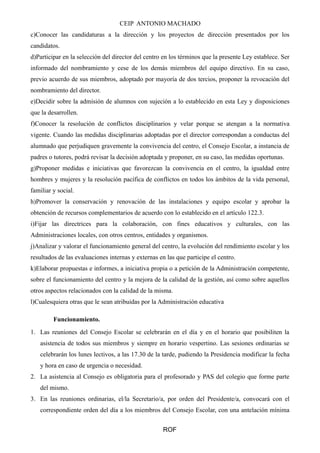 CEIP ANTONIO MACHADO 
c)Conocer las candidaturas a la dirección y los proyectos de dirección presentados por los 
candidatos. 
d)Participar en la selección del director del centro en los términos que la presente Ley establece. Ser 
informado del nombramiento y cese de los demás miembros del equipo directivo. En su caso, 
previo acuerdo de sus miembros, adoptado por mayoría de dos tercios, proponer la revocación del 
nombramiento del director. 
e)Decidir sobre la admisión de alumnos con sujeción a lo establecido en esta Ley y disposiciones 
que la desarrollen. 
f)Conocer la resolución de conflictos disciplinarios y velar porque se atengan a la normativa 
vigente. Cuando las medidas disciplinarias adoptadas por el director correspondan a conductas del 
alumnado que perjudiquen gravemente la convivencia del centro, el Consejo Escolar, a instancia de 
padres o tutores, podrá revisar la decisión adoptada y proponer, en su caso, las medidas oportunas. 
g)Proponer medidas e iniciativas que favorezcan la convivencia en el centro, la igualdad entre 
hombres y mujeres y la resolución pacífica de conflictos en todos los ámbitos de la vida personal, 
familiar y social. 
h)Promover la conservación y renovación de las instalaciones y equipo escolar y aprobar la 
obtención de recursos complementarios de acuerdo con lo establecido en el artículo 122.3. 
i)Fijar las directrices para la colaboración, con fines educativos y culturales, con las 
Administraciones locales, con otros centros, entidades y organismos. 
j)Analizar y valorar el funcionamiento general del centro, la evolución del rendimiento escolar y los 
resultados de las evaluaciones internas y externas en las que participe el centro. 
k)Elaborar propuestas e informes, a iniciativa propia o a petición de la Administración competente, 
sobre el funcionamiento del centro y la mejora de la calidad de la gestión, así como sobre aquellos 
otros aspectos relacionados con la calidad de la misma. 
l)Cualesquiera otras que le sean atribuidas por la Administración educativa 
Funcionamiento. 
1. Las reuniones del Consejo Escolar se celebrarán en el día y en el horario que posibiliten la 
asistencia de todos sus miembros y siempre en horario vespertino. Las sesiones ordinarias se 
celebrarán los lunes lectivos, a las 17.30 de la tarde, pudiendo la Presidencia modificar la fecha 
y hora en caso de urgencia o necesidad. 
2. La asistencia al Consejo es obligatoria para el profesorado y PAS del colegio que forme parte 
del mismo. 
3. En las reuniones ordinarias, el/la Secretario/a, por orden del Presidente/a, convocará con el 
correspondiente orden del día a los miembros del Consejo Escolar, con una antelación mínima 
ROF 
 