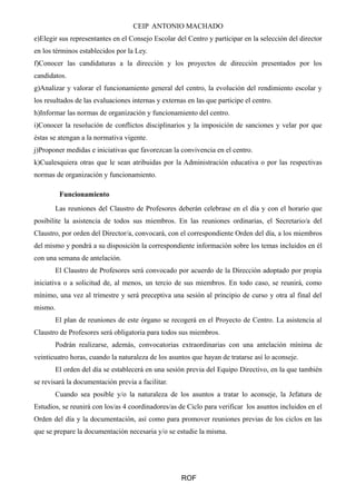 CEIP ANTONIO MACHADO 
e)Elegir sus representantes en el Consejo Escolar del Centro y participar en la selección del director 
en los términos establecidos por la Ley. 
f)Conocer las candidaturas a la dirección y los proyectos de dirección presentados por los 
candidatos. 
g)Analizar y valorar el funcionamiento general del centro, la evolución del rendimiento escolar y 
los resultados de las evaluaciones internas y externas en las que participe el centro. 
h)Informar las normas de organización y funcionamiento del centro. 
i)Conocer la resolución de conflictos disciplinarios y la imposición de sanciones y velar por que 
éstas se atengan a la normativa vigente. 
j)Proponer medidas e iniciativas que favorezcan la convivencia en el centro. 
k)Cualesquiera otras que le sean atribuidas por la Administración educativa o por las respectivas 
normas de organización y funcionamiento. 
Funcionamiento 
Las reuniones del Claustro de Profesores deberán celebrase en el día y con el horario que 
posibilite la asistencia de todos sus miembros. En las reuniones ordinarias, el Secretario/a del 
Claustro, por orden del Director/a, convocará, con el correspondiente Orden del día, a los miembros 
del mismo y pondrá a su disposición la correspondiente información sobre los temas incluidos en él 
con una semana de antelación. 
El Claustro de Profesores será convocado por acuerdo de la Dirección adoptado por propia 
iniciativa o a solicitud de, al menos, un tercio de sus miembros. En todo caso, se reunirá, como 
mínimo, una vez al trimestre y será preceptiva una sesión al principio de curso y otra al final del 
mismo. 
El plan de reuniones de este órgano se recogerá en el Proyecto de Centro. La asistencia al 
Claustro de Profesores será obligatoria para todos sus miembros. 
Podrán realizarse, además, convocatorias extraordinarias con una antelación mínima de 
veinticuatro horas, cuando la naturaleza de los asuntos que hayan de tratarse así lo aconseje. 
El orden del día se establecerá en una sesión previa del Equipo Directivo, en la que también 
se revisará la documentación previa a facilitar. 
Cuando sea posible y/o la naturaleza de los asuntos a tratar lo aconseje, la Jefatura de 
Estudios, se reunirá con los/as 4 coordinadores/as de Ciclo para verificar los asuntos incluidos en el 
Orden del día y la documentación, así como para promover reuniones previas de los ciclos en las 
que se prepare la documentación necesaria y/o se estudie la misma. 
ROF 
 