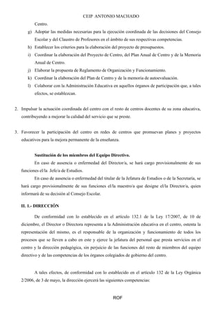 CEIP ANTONIO MACHADO 
Centro. 
g) Adoptar las medidas necesarias para la ejecución coordinada de las decisiones del Consejo 
Escolar y del Claustro de Profesores en el ámbito de sus respectivas competencias. 
h) Establecer los criterios para la elaboración del proyecto de presupuestos. 
i) Coordinar la elaboración del Proyecto de Centro, del Plan Anual de Centro y de la Memoria 
Anual de Centro. 
j) Elaborar la propuesta de Reglamento de Organización y Funcionamiento. 
k) Coordinar la elaboración del Plan de Centro y de la memoria de autoevaluación. 
l) Colaborar con la Administración Educativa en aquellos órganos de participación que, a tales 
efectos, se establezcan. 
2. Impulsar la actuación coordinada del centro con el resto de centros docentes de su zona educativa, 
contribuyendo a mejorar la calidad del servicio que se preste. 
3. Favorecer la participación del centro en redes de centros que promuevan planes y proyectos 
educativos para la mejora permanente de la enseñanza. 
Sustitución de los miembros del Equipo Directivo. 
En caso de ausencia o enfermedad del Director/a, se hará cargo provisionalmente de sus 
funciones el/la Jefe/a de Estudios. 
En caso de ausencia o enfermedad del titular de la Jefatura de Estudios o de la Secretaría, se 
hará cargo provisionalmente de sus funciones el/la maestro/a que designe el/la Director/a, quien 
informará de su decisión al Consejo Escolar. 
II. 1.- DIRECCIÓN 
De conformidad con lo establecido en el artículo 132.1 de la Ley 17/2007, de 10 de 
diciembre, el Director o Directora representa a la Administración educativa en el centro, ostenta la 
representación del mismo, es el responsable de la organización y funcionamiento de todos los 
procesos que se lleven a cabo en este y ejerce la jefatura del personal que presta servicios en el 
centro y la dirección pedagógica, sin perjuicio de las funciones del resto de miembros del equipo 
directivo y de las competencias de los órganos colegiados de gobierno del centro. 
A tales efectos, de conformidad con lo establecido en el artículo 132 de la Ley Orgánica 
2/2006, de 3 de mayo, la dirección ejercerá las siguientes competencias: 
ROF 
 