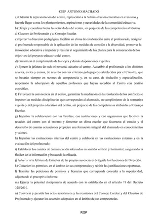 CEIP ANTONIO MACHADO 
a) Ostentar la representación del centro, representar a la Administración educativa en el mismo y 
hacerle llegar a esta los planteamientos, aspiraciones y necesidades de la comunidad educativa. 
b) Dirigir y coordinar todas las actividades del centro, sin perjuicio de las competencias atribuidas 
al Claustro de Profesorado y al Consejo Escolar. 
c) Ejercer la dirección pedagógica, facilitar un clima de colaboración entre el profesorado, designar 
el profesorado responsable de la aplicación de las medidas de atención a la diversidad, promover la 
innovación educativa e impulsar y realizar el seguimiento de los planes para la consecución de los 
objetivos del proyecto educativo del centro. 
d) Garantizar el cumplimiento de las leyes y demás disposiciones vigentes. 
e) Ejercer la jefatura de todo el personal adscrito al centro. Adscribir al profesorado a los distintos 
niveles, ciclos y cursos, de acuerdo con los criterios pedagógicos establecidos por el Claustro, que 
se basarán siempre en razones de competencia y, en su caso, de titulación y especialización, 
respetando la adscripción de aquellos profesores que hayan accedido al Centro con destino 
específico. 
f) Favorecer la convivencia en el centro, garantizar la mediación en la resolución de los conflictos e 
imponer las medidas disciplinarias que correspondan al alumnado, en cumplimiento de la normativa 
vigente y del proyecto educativo del centro, sin perjuicio de las competencias atribuidas al Consejo 
Escolar. 
g) Impulsar la colaboración con las familias, con instituciones y con organismos que faciliten la 
relación del centro con el entorno y fomentar un clima escolar que favorezca el estudio y el 
desarrollo de cuantas actuaciones propicien una formación integral del alumnado en conocimientos 
y valores. 
h) Impulsar las evaluaciones internas del centro y colaborar en las evaluaciones externas y en la 
evaluación del profesorado. 
i) Establecer los canales de comunicación adecuados en sentido vertical y horizontal, asegurando la 
fluidez de la información y buscando la eficacia. 
j) Advertir a la Jefatura de Estudios de las propias ausencias y delegarle las funciones de Dirección. 
k) Conceder los permisos, en el ámbito de sus competencias y recibir las justificaciones oportunas. 
l) Tramitar las peticiones de permisos y licencias que corresponda conceder a la superioridad, 
adjuntando el preceptivo informe. 
m) Ejercer la potestad disciplinaria de acuerdo con lo establecido en el artículo 71 del Decreto 
328/2010. 
n) Convocar y presidir los actos académicos y las reuniones del Consejo Escolar y del Claustro de 
Profesorado y ejecutar los acuerdos adoptados en el ámbito de sus competencias. 
ROF 
 
