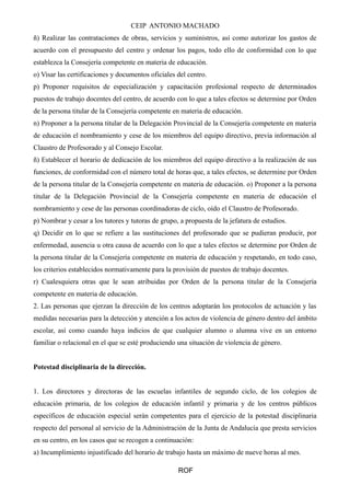 CEIP ANTONIO MACHADO 
ñ) Realizar las contrataciones de obras, servicios y suministros, así como autorizar los gastos de 
acuerdo con el presupuesto del centro y ordenar los pagos, todo ello de conformidad con lo que 
establezca la Consejería competente en materia de educación. 
o) Visar las certificaciones y documentos oficiales del centro. 
p) Proponer requisitos de especialización y capacitación profesional respecto de determinados 
puestos de trabajo docentes del centro, de acuerdo con lo que a tales efectos se determine por Orden 
de la persona titular de la Consejería competente en materia de educación. 
n) Proponer a la persona titular de la Delegación Provincial de la Consejería competente en materia 
de educación el nombramiento y cese de los miembros del equipo directivo, previa información al 
Claustro de Profesorado y al Consejo Escolar. 
ñ) Establecer el horario de dedicación de los miembros del equipo directivo a la realización de sus 
funciones, de conformidad con el número total de horas que, a tales efectos, se determine por Orden 
de la persona titular de la Consejería competente en materia de educación. o) Proponer a la persona 
titular de la Delegación Provincial de la Consejería competente en materia de educación el 
nombramiento y cese de las personas coordinadoras de ciclo, oído el Claustro de Profesorado. 
p) Nombrar y cesar a los tutores y tutoras de grupo, a propuesta de la jefatura de estudios. 
q) Decidir en lo que se refiere a las sustituciones del profesorado que se pudieran producir, por 
enfermedad, ausencia u otra causa de acuerdo con lo que a tales efectos se determine por Orden de 
la persona titular de la Consejería competente en materia de educación y respetando, en todo caso, 
los criterios establecidos normativamente para la provisión de puestos de trabajo docentes. 
r) Cualesquiera otras que le sean atribuidas por Orden de la persona titular de la Consejería 
competente en materia de educación. 
2. Las personas que ejerzan la dirección de los centros adoptarán los protocolos de actuación y las 
medidas necesarias para la detección y atención a los actos de violencia de género dentro del ámbito 
escolar, así como cuando haya indicios de que cualquier alumno o alumna vive en un entorno 
familiar o relacional en el que se esté produciendo una situación de violencia de género. 
Potestad disciplinaria de la dirección. 
1. Los directores y directoras de las escuelas infantiles de segundo ciclo, de los colegios de 
educación primaria, de los colegios de educación infantil y primaria y de los centros públicos 
específicos de educación especial serán competentes para el ejercicio de la potestad disciplinaria 
respecto del personal al servicio de la Administración de la Junta de Andalucía que presta servicios 
en su centro, en los casos que se recogen a continuación: 
a) Incumplimiento injustificado del horario de trabajo hasta un máximo de nueve horas al mes. 
ROF 
 