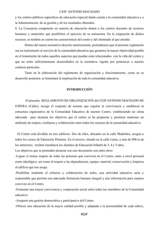 CEIP ANTONIO MACHADO 
y los centros públicos específicos de educación especial darán cuenta a la comunidad educativa y a 
la Administración, de su gestión y de los resultados obtenidos. 
6. La Consejería competente en materia de educación dotará a los centros docentes de recursos 
humanos y materiales que posibiliten el ejercicio de su autonomía. En la asignación de dichos 
recursos, se tendrán en cuenta las características del centro y del alumnado al que atiende. 
Dentro del marco normativo descrito anteriormente, pretendemos que el presente reglamento 
sea un instrumento al servicio de la comunidad educativa que garantice la mayor objetividad posible 
en el tratamiento de todos aquellos aspectos que puedan estar relacionados con la vida del centro y 
que no estén suficientemente desarrollados en la normativa vigente por pertenecer a nuestro 
contexto particular. 
Tanto en la elaboración del reglamento de organización y funcionamiento, como en su 
desarrollo posterior, se fomentará la implicación de toda la comunidad educativa. 
INTRODUCCIÓN 
El presente REGLAMENTO DE ORGANIZACIÓN del CEIP ANTONIO MACHADO DE 
ESPERA (Cádiz), recoge el conjunto de normas que regulan la convivencia y establecen la 
estructura organizativa de la Comunidad Educativa de nuestro Centro, estableciendo un clima 
adecuado para alcanzar los objetivos que el centro se ha propuesto y permiten mantener un 
ambiente de respeto, confianza y colaboración entre todos los sectores de la comunidad educativa. 
El Centro está dividido en tres edificios. Dos de ellos, ubicados en la calle Madroños, acogen a 
todos los cursos de Educación Primaria. En el tercero, situado en la calle Laíno, a más de 800 m de 
los anteriores, reciben enseñanza los alumnos de Educación Infantil de 3, 4 y 5 años. 
Los objetivos que se pretenden alcanzar con este documento son entre otros: 
-Lograr el mutuo respeto de todas las personas que conviven en el Centro, tanto a nivel personal 
como ideológico, así como el respeto a las dependencias, equipo, material, conservación y limpieza 
al edificio que nos acoge. 
-Posibilitar mediante el esfuerzo y colaboración de todos, una actividad educativa seria y 
responsable que permita una adecuada formación humana integral y una información para cuantos 
conviven en el Centro. 
-Fomentar una mayor convivencia y cooperación social entre todos los miembros de la Comunidad 
educativa. 
-Asegurar una gestión democrática y participativa del Centro. 
-Ofrecer una educación de la mayor calidad posible y adaptada a la personalidad de cada niño/a, 
ROF 
 