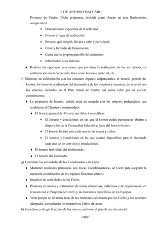 CEIP ANTONIO MACHADO 
Proyecto de Centro. Dicha propuesta, incluida como Anexo en este Reglamento, 
comprenderá 
· Denominación específica de la actividad. 
· Horario y lugar de realización. 
· Personal que dirigirá, llevará a cabo y participará. 
· Coste y fórmulas de financiación. 
· Cuota que se propone percibir del alumnado. 
· Información a las familias. 
¨ Realizar las oportunas previsiones que permitan la realización de las actividades, en 
colaboración con la Secretaría, tales como horarios, material, etc... 
f) Elaborar, en colaboración con los restantes órganos unipersonales, el horario general del 
Centro, los horarios académicos del alumnado y de los maestros y maestras, de acuerdo con 
los criterios incluidos en el Plan Anual de Centro, así como velar por su estricto 
cumplimiento. 
¨ La propuesta de horario, deberá estar de acuerdo con los criterios pedagógicos que 
establezca el Claustro y comprenderá: 
¨ El horario general del Centro, que deberá especificar: 
· El horario y condiciones en las que el Centro podrá permanecer abierto a 
disposición de la Comunidad Educativa, fuera del horario lectivo. 
· El horario lectivo para cada una de las etapas y ciclos. 
· El horario y condiciones en las que estarán disponibles para el alumnado 
cada uno de los servicios e instalaciones. 
¨ El horario individual del profesorado. 
¨ El horario del alumnado. 
g) Coordinar las actividades de los Coordinadores de Ciclo. 
¨ Mantener reuniones periódicas con los/as Coordinadores/as de Ciclo para asegurar la 
necesaria coordinación de los Equipos Docentes entre sí. 
¨ Impulsar las actividades de los Ciclos. 
¨ Proponer el estudio y tratamiento de temas educativos, didácticos y de organización, en 
relación con el Proyecto de Centro y las funciones específicas de los Equipos. 
¨ Velar porque se levanten actas de las reuniones celebradas por los Ciclos y los acuerdos 
adoptados, custodiando los respectivos Libros de Actas. 
h) Coordinar y dirigir la acción de los tutores conforme el plan de acción tutorial. 
ROF 
 