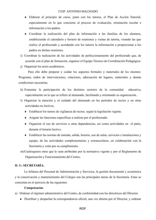 CEIP ANTONIO MACHADO 
¨ Elaborar al principio de curso, junto con los tutores, el Plan de Acción Tutorial, 
especialmente en lo que concierne al proceso de evaluación, orientación escolar e 
información a los padres. 
¨ Coordinar la realización del plan de información a las familias de los alumnos, 
estableciendo el calendario y horario de reuniones y visitas de tutoría, visando las que 
realice el profesorado y acordando con los tutores la información a proporcionar a los 
padres en dichas reuniones. 
i) Coordinar la realización de las actividades de perfeccionamiento del profesorado que, de 
acuerdo con el plan de formación, organice el Equipo Técnico de Coordinación Pedagógica. 
j) Organizar los actos académicos. 
Para ello debe preparar y cuidar los aspectos formales y materiales de los mismos: 
Programa, orden de intervenciones, citaciones, adecuación de lugares, materiales y demás 
condiciones necesarias. 
k) Fomentar la participación de los distintos sectores de la comunidad educativa, 
especialmente en lo que se refiere al alumnado, facilitando y orientando su organización. 
l) Organizar la atención y el cuidado del alumnado en los períodos de recreo y en otras 
actividades no lectivas. 
¨ Establecer los turnos de vigilancia de recreo, según la legislación vigente. 
¨ Asignar las funciones específicas a realizar por el profesorado. 
¨ Organizar el uso de servicios u otras dependencias, así como actividades en el patio, 
durante el horario lectivo. 
¨ Establecer las normas de entrada, salida, horario, uso de aulas, servicios e instalaciones y 
equipo, de las actividades complementarias y extraescolares, en colaboración con la 
Secretaría y velar por su cumplimiento. 
m)Cualesquiera otras que le sean atribuidas por la normativa vigente y por el Reglamento de 
Organización y Funcionamiento del Centro. 
II. 3.- SECRETARÍA. 
La Jefatura del Personal de Administración y Servicios, la gestión documental y económica 
y la conservación y mantenimiento del Colegio son las principales tareas de la Secretaría. Estas se 
concretan en el ejercicio de las siguientes 
Competencias 
a) Ordenar el régimen administrativo del Centro, de conformidad con las directrices del Director. 
¨ Distribuir y despachar la correspondencia oficial, una vez abierta por el Director, y ordenar 
ROF 
 