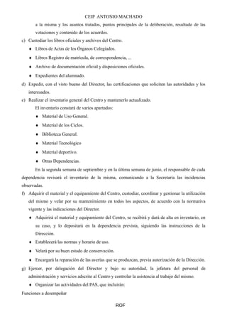CEIP ANTONIO MACHADO 
a la misma y los asuntos tratados, puntos principales de la deliberación, resultado de las 
votaciones y contenido de los acuerdos. 
c) Custodiar los libros oficiales y archivos del Centro. 
¨ Libros de Actas de los Órganos Colegiados. 
¨ Libros Registro de matrícula, de correspondencia, ... 
¨ Archivo de documentación oficial y disposiciones oficiales. 
¨ Expedientes del alumnado. 
d) Expedir, con el visto bueno del Director, las certificaciones que soliciten las autoridades y los 
interesados. 
e) Realizar el inventario general del Centro y mantenerlo actualizado. 
El inventario constará de varios apartados: 
¨ Material de Uso General. 
¨ Material de los Ciclos. 
¨ Biblioteca General. 
¨ Material Tecnológico 
¨ Material deportivo. 
¨ Otras Dependencias. 
En la segunda semana de septiembre y en la última semana de junio, el responsable de cada 
dependencia revisará el inventario de la misma, comunicando a la Secretaría las incidencias 
observadas. 
f) Adquirir el material y el equipamiento del Centro, custodiar, coordinar y gestionar la utilización 
del mismo y velar por su mantenimiento en todos los aspectos, de acuerdo con la normativa 
vigente y las indicaciones del Director. 
¨ Adquirirá el material y equipamiento del Centro, se recibirá y dará de alta en inventario, en 
su caso, y lo depositará en la dependencia prevista, siguiendo las instrucciones de la 
Dirección. 
¨ Establecerá las normas y horario de uso. 
¨ Velará por su buen estado de conservación. 
¨ Encargará la reparación de las averías que se produzcan, previa autorización de la Dirección. 
g) Ejercer, por delegación del Director y bajo su autoridad, la jefatura del personal de 
administración y servicios adscrito al Centro y controlar la asistencia al trabajo del mismo. 
¨ Organizar las actividades del PAS, que incluirán: 
Funciones a desempeñar 
ROF 
 