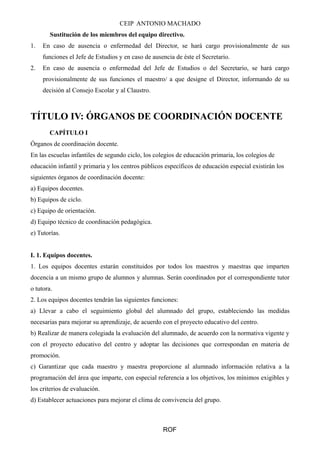 CEIP ANTONIO MACHADO 
Sustitución de los miembros del equipo directivo. 
1. En caso de ausencia o enfermedad del Director, se hará cargo provisionalmente de sus 
funciones el Jefe de Estudios y en caso de ausencia de éste el Secretario. 
2. En caso de ausencia o enfermedad del Jefe de Estudios o del Secretario, se hará cargo 
provisionalmente de sus funciones el maestro/ a que designe el Director, informando de su 
decisión al Consejo Escolar y al Claustro. 
TÍTULO IV: ÓRGANOS DE COORDINACIÓN DOCENTE 
CAPÍTULO I 
Órganos de coordinación docente. 
En las escuelas infantiles de segundo ciclo, los colegios de educación primaria, los colegios de 
educación infantil y primaria y los centros públicos específicos de educación especial existirán los 
siguientes órganos de coordinación docente: 
a) Equipos docentes. 
b) Equipos de ciclo. 
c) Equipo de orientación. 
d) Equipo técnico de coordinación pedagógica. 
e) Tutorías. 
I. 1. Equipos docentes. 
1. Los equipos docentes estarán constituidos por todos los maestros y maestras que imparten 
docencia a un mismo grupo de alumnos y alumnas. Serán coordinados por el correspondiente tutor 
o tutora. 
2. Los equipos docentes tendrán las siguientes funciones: 
a) Llevar a cabo el seguimiento global del alumnado del grupo, estableciendo las medidas 
necesarias para mejorar su aprendizaje, de acuerdo con el proyecto educativo del centro. 
b) Realizar de manera colegiada la evaluación del alumnado, de acuerdo con la normativa vigente y 
con el proyecto educativo del centro y adoptar las decisiones que correspondan en materia de 
promoción. 
c) Garantizar que cada maestro y maestra proporcione al alumnado información relativa a la 
programación del área que imparte, con especial referencia a los objetivos, los mínimos exigibles y 
los criterios de evaluación. 
d) Establecer actuaciones para mejorar el clima de convivencia del grupo. 
ROF 
 