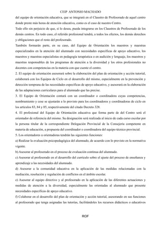 CEIP ANTONIO MACHADO 
del equipo de orientación educativa, que se integrará en el Claustro de Profesorado de aquel centro 
donde preste más horas de atención educativa, como es el caso de nuestro Centro. 
Todo ello sin perjuicio de que, si lo desea, pueda integrarse en los Claustros de Profesorado de los 
demás centros. En todo caso, el referido profesional tendrá, a todos los efectos, los demás derechos 
y obligaciones que el resto del profesorado. 
También formarán parte, en su caso, del Equipo de Orientación los maestros y maestras 
especializados en la atención del alumnado con necesidades específicas de apoyo educativo, los 
maestros y maestras especialistas en pedagogía terapéutica o en audición y lenguaje, los maestros y 
maestras responsables de los programas de atención a la diversidad y los otros profesionales no 
docentes con competencias en la materia con que cuente el centro. 
2. El equipo de orientación asesorará sobre la elaboración del plan de orientación y acción tutorial, 
colaborará con los Equipos de Ciclo en el desarrollo del mismo, especialmente en la prevención y 
detección temprana de las necesidades específicas de apoyo educativo, y asesorará en la elaboración 
de las adaptaciones curriculares para el alumnado que las precise. 
3. El Equipo de Orientación contará con un coordinador o coordinadora cuyas competencias, 
nombramiento y cese se ajustarán a lo previsto para los coordinadores y coordinadoras de ciclo en 
los artículos 83, 84 y 85, respectivamente del citado Decreto 328. 
4. El profesional del Equipo de Orientación educativa que forma parte de del Centro será el 
orientador de referencia del mismo. Su designación será realizada al inicio de cada curso escolar por 
la persona titular de la correspondiente Delegación Provincial de la Consejería competente en 
materia de educación, a propuesta del coordinador o coordinadora del equipo técnico provincial. 
5. Los orientadores u orientadoras tendrán las siguientes funciones: 
a) Realizar la evaluación psicopedagógica del alumnado, de acuerdo con lo previsto en la normativa 
vigente. 
b) Asesorar al profesorado en el proceso de evaluación continua del alumnado. 
c) Asesorar al profesorado en el desarrollo del currículo sobre el ajuste del proceso de enseñanza y 
aprendizaje a las necesidades del alumnado. 
d) Asesorar a la comunidad educativa en la aplicación de las medidas relacionadas con la 
mediación, resolución y regulación de conflictos en el ámbito escolar. 
e) Asesorar al equipo directivo y al profesorado en la aplicación de las diferentes actuaciones y 
medidas de atención a la diversidad, especialmente las orientadas al alumnado que presente 
necesidades específicas de apoyo educativo. 
f) Colaborar en el desarrollo del plan de orientación y acción tutorial, asesorando en sus funciones 
al profesorado que tenga asignadas las tutorías, facilitándoles los recursos didácticos o educativos 
ROF 
 