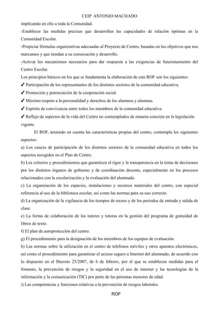 CEIP ANTONIO MACHADO 
implicando en ello a toda la Comunidad. 
-Establecer las medidas precisas que desarrollen las capacidades de relación óptimas en la 
Comunidad Escolar. 
-Propiciar fórmulas organizativas adecuadas al Proyecto de Centro, basadas en los objetivos que nos 
marcamos y que tiendan a su consecución y desarrollo. 
-Activar los mecanismos necesarios para dar respuesta a las exigencias de funcionamiento del 
Centro Escolar. 
Los principios básicos en los que se fundamenta la elaboración de este ROF son los siguientes: 
✔ Participación de los representantes de los distintos sectores de la comunidad educativa. 
✔ Promoción y potenciación de la cooperación social. 
✔ Máximo respeto a la personalidad y derechos de los alumnos y alumnas. 
✔ Espíritu de convivencia entre todos los miembros de la comunidad educativa. 
✔ Reflejo de aspectos de la vida del Centro no contemplados de manera concreta en la legislación 
vigente. 
El ROF, teniendo en cuenta las características propias del centro, contempla los siguientes 
aspectos: 
a) Los cauces de participación de los distintos sectores de la comunidad educativa en todos los 
aspectos recogidos en el Plan de Centro. 
b) Los criterios y procedimientos que garanticen el rigor y la transparencia en la toma de decisiones 
por los distintos órganos de gobierno y de coordinación docente, especialmente en los procesos 
relacionados con la escolarización y la evaluación del alumnado. 
c) La organización de los espacios, instalaciones y recursos materiales del centro, con especial 
referencia al uso de la biblioteca escolar, así como las normas para su uso correcto. 
d) La organización de la vigilancia de los tiempos de recreo y de los periodos de entrada y salida de 
clase. 
e) La forma de colaboración de los tutores y tutoras en la gestión del programa de gratuidad de 
libros de texto. 
f) El plan de autoprotección del centro. 
g) El procedimiento para la designación de los miembros de los equipos de evaluación. 
h) Las normas sobre la utilización en el centro de teléfonos móviles y otros aparatos electrónicos, 
así como el procedimiento para garantizar el acceso seguro a Internet del alumnado, de acuerdo con 
lo dispuesto en el Decreto 25/2007, de 6 de febrero, por el que se establecen medidas para el 
fomento, la prevención de riesgos y la seguridad en el uso de internet y las tecnologías de la 
información y la comunicación (TIC) por parte de las personas menores de edad. 
i) Las competencias y funciones relativas a la prevención de riesgos laborales. 
ROF 
 