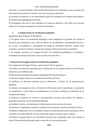 CEIP ANTONIO MACHADO 
necesarios y, excepcionalmente, interviniendo directamente con el alumnado, ya sea en grupos o de 
forma individual, todo ello de acuerdo con lo que se recoja en dicho plan. 
g) Asesorar a las familias o a los representantes legales del alumnado en los aspectos que afecten a 
la orientación psicopedagógica del mismo. 
h) Cualesquiera otras que le sean atribuidas en el proyecto educativo o por Orden de la persona 
titular de la Consejería competente en materia de educación. 
I. 4. Equipo técnico de coordinación pedagógica. 
Igualmente según el artículo 87 del Decreto: 
1. El Equipo técnico de coordinación pedagógica estará integrado por la persona que ostente la 
dirección, que lo presidirá, el Jefe o Jefa de estudios, los coordinadores o coordinadoras de ciclo y, 
en su caso, el coordinador o coordinadora del equipo de orientación educativa. Actuará como 
secretario o secretaria el maestro o maestra que designe la dirección de entre sus miembros. 
2. Se integrará, asimismo, en el equipo de técnico de coordinación pedagógica, el orientador u 
orientadora de referencia del centro a que se refiere el artículo 86.4. 
Competencias del equipo técnico de coordinación pedagógica. 
Son competencia del Equipo Técnico, según el artículo 88 las siguientes: 
a) Establecer las directrices generales para la elaboración de los aspectos educativos del Proyecto 
Educativo y sus modificaciones. 
b) Fijar las líneas generales de actuación pedagógica del Proyecto educativo. 
c) Asesorar al equipo directivo en la elaboración del Plan de Centro. 
d) Establecer las directrices generales para la elaboración y revisión de las programaciones 
didácticas. 
e) Asesorar a los Equipos de ciclo y al Claustro de Profesorado sobre el aprendizaje y la evaluación 
en competencias y velar porque las programaciones de las áreas contribuyan al desarrollo de las 
competencias básicas. 
f) Elaborar la propuesta de criterios y procedimientos previstos para realizar las medidas y 
programas de atención a la diversidad del alumnado. 
g) Establecer criterios y procedimientos de funcionamiento del aula de convivencia. 
h) Velar por el cumplimiento y posterior evaluación de los aspectos educativos del Plan de Centro. 
i) Realizar el diagnóstico de las necesidades formativas del profesorado como consecuencia de los 
resultados de la autoevaluación o de las evaluaciones internas o externas que se realicen. 
j) Proponer al equipo directivo las actividades formativas que constituirán, cada curso escolar, el 
plan de formación del profesorado, para su inclusión en el proyecto educativo. 
ROF 
 