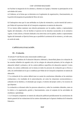 CEIP ANTONIO MACHADO 
m) Facilitar la integración de los alumnos y alumnas en el grupo y fomentar su participación en las 
actividades del centro. 
n) Colaborar, en la forma que se determine en el reglamento de organización y funcionamiento, en 
la gestión del programa de gratuidad de libros de texto. 
ñ) Cualesquiera otras que le sean atribuidas en el plan de orientación y acción tutorial del centro o 
por Orden de la persona titular de la Consejería competente en materia de educación. 
3) Los tutores deben mantener una relación permanente con los padres, madres o representantes 
legales del alumnado, a fin de facilitar el ejercicio de los derechos reconocidos en la normativa 
vigente. A tales efectos, el horario dedicado a las entrevistas con los padres, madres o representantes 
legales del alumnado se fijará de forma que se posibilite la asistencia de los mismos y, en todo caso, 
en sesión de tarde. 
CAPÍTULO II. EVALUACIÓN. 
II1. - Evaluación. 
El artículo 91 del Decreto antes mencionado establece que: 
1. La Agencia Andaluza de Evaluación Educativa elaborará y desarrollará planes de evaluación de 
las escuelas infantiles de segundo ciclo, de los colegios de educación primaria, de los colegios de 
educación infantil y primaria y de los centros públicos específicos de educación especial. A estos 
efectos, los centros colaborarán con la misma en todos los procesos de evaluación que se lleven a 
cabo, de conformidad con lo que se establezca por Orden de la Consejería competente en materia de 
educación. 
2. La evaluación de los centros deberá tener en cuenta las conclusiones obtenidas en las anteriores 
evaluaciones y los resultados de la autoevaluación, así como las situaciones socioeconómicas y 
culturales de las familias y el alumnado que acogen, el entorno del propio centro y los recursos de 
que disponen. 
La evaluación se efectuará sobre los procesos educativos y sobre los resultados obtenidos, tanto en 
lo relativo a la organización, gestión y funcionamiento, como al conjunto de las actividades de 
enseñanza y aprendizaje. 
3. La Consejería competente en materia de educación publicará periódicamente las conclusiones de 
interés general de las evaluaciones de los centros efectuadas por la Agencia Andaluza de Evaluación 
Educativa. 
ROF 
 