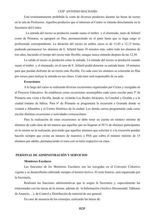 CEIP ANTONIO MACHADO 
Está terminantemente prohibida la venta de diversos productos durante las horas de recreo 
en la sala de Profesores. Aquellos productos que sí interesen al Centro se tratarán directamente en la 
Secretaría del Centro. 
La entrada del recreo se producirá cuando suene el timbre y el alumnado, tanto de Infantil 
como de Primaria, se agrupará en filas, permaneciendo en el patio hasta que se haga cargo el 
profesorado correspondiente. La duración del recreo en ambos casos es de 11,45 a 12,15 horas, 
pudiendo permanecer los alumnos de E. Infantil hasta 10 minutos más, sobre todo los alumnos de 
tres años, haciendo el tiempo del recreo más flexible, aunque nunca entrarán después de las 12,30. 
La salida al recreo se producirá como la entrada. La entrada del recreo se producirá cuando 
suene el timbre y el alumnado, en el caso de E. Infantil podrá demorar su entrada hasta 10 minutos 
para que puedan disfrutar de un recreo más flexible. En cada caso los alumnos se colocarán en filas 
por cursos para realizar la entrada en sus clases. Cada tutor será responsable de su aula. 
Excursiones 
A lo largo del curso se realizarán diversas excursiones organizadas por Ciclos y recogidas en 
el Proyecto Educativo. Se establecen como excursiones aconsejables cada curso escolar para 5º de 
Primaria una visita a Sevilla, donde se visitarán Los Reales Alcázares, la Catedral y Giralda y a la 
ciudad romana de Itálica. Para 6º de Primaria se programará la excursión a Granada donde se 
visitará a Alhambra y el Centro Histórico de la ciudad. Los demás cursos programarán cada curso 
escolar distintas excursiones y actividades extraescolares. 
Para la realización de estas excursiones se debe tener en cuenta un número mínimo de 
alumnos de cada clase de tal manera que aquellas que no llegaran al 50 % de alumnos participantes 
en la misma no la realizarán, previendo que aquellos alumnos que soliciten ir a la excursión puedan 
hacerlo siempre que exista un número de maestros o PAS que cubra el número mínimo de 15 
alumnos por adulto, permaneciendo el resto con su tutor respectivo en clase. 
PERSONAL DE ADMINISTRACIÓN Y SERVICIOS 
Monitores Escolares 
Las funciones de los Monitores Escolares son las recogidas en el Convenio Colectivo 
vigente y se desarrollarán cubriendo siempre el horario lectivo. El resto horario, será organizado por 
la Secretaría. 
Realizará las funciones administrativas que le asigne la Secretaría y, especialmente las 
relacionadas con las tareas de la misma, además de la Información (Archivo Documental, Tablones 
de Anuncio, ...), de Control y Distribución de material de uso general. 
En caso de ausencia de los conserjes, realizarán las tareas de: 
ROF 
 