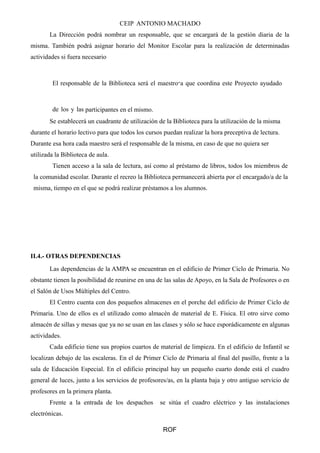 CEIP ANTONIO MACHADO 
La Dirección podrá nombrar un responsable, que se encargará de la gestión diaria de la 
misma. También podrá asignar horario del Monitor Escolar para la realización de determinadas 
actividades si fuera necesario 
El responsable de la Biblioteca será el maestro‐a que coordina este Proyecto ayudado 
de los y las participantes en el mismo. 
Se establecerá un cuadrante de utilización de la Biblioteca para la utilización de la misma 
durante el horario lectivo para que todos los cursos puedan realizar la hora preceptiva de lectura. 
Durante esa hora cada maestro será el responsable de la misma, en caso de que no quiera ser 
utilizada la Biblioteca de aula. 
Tienen acceso a la sala de lectura, así como al préstamo de libros, todos los miembros de 
la comunidad escolar. Durante el recreo la Biblioteca permanecerá abierta por el encargado/a de la 
misma, tiempo en el que se podrá realizar préstamos a los alumnos. 
II.4.- OTRAS DEPENDENCIAS 
Las dependencias de la AMPA se encuentran en el edificio de Primer Ciclo de Primaria. No 
obstante tienen la posibilidad de reunirse en una de las salas de Apoyo, en la Sala de Profesores o en 
el Salón de Usos Múltiples del Centro. 
El Centro cuenta con dos pequeños almacenes en el porche del edificio de Primer Ciclo de 
Primaria. Uno de ellos es el utilizado como almacén de material de E. Física. El otro sirve como 
almacén de sillas y mesas que ya no se usan en las clases y sólo se hace esporádicamente en algunas 
actividades. 
Cada edificio tiene sus propios cuartos de material de limpieza. En el edificio de Infantil se 
localizan debajo de las escaleras. En el de Primer Ciclo de Primaria al final del pasillo, frente a la 
sala de Educación Especial. En el edificio principal hay un pequeño cuarto donde está el cuadro 
general de luces, junto a los servicios de profesores/as, en la planta baja y otro antiguo servicio de 
profesores en la primera planta. 
Frente a la entrada de los despachos se sitúa el cuadro eléctrico y las instalaciones 
electrónicas. 
ROF 
 