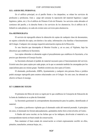 CEIP ANTONIO MACHADO 
II.5.- ASEOS DEL PERSONAL 
En el edificio principal, en el pasillo frente a los despachos, se sitúan los servicios de 
profesores y profesoras. Está a cargo del conserje la reposición del material higiénico ( papel 
higiénico, jabón, etc.). En el edificio de Primero Ciclo de Primaria los servicios están ubicados al 
comienzo del pasillo, a la derecha frente a los servicios de los alumnos/as. En el edificio de E. 
Infantil en cada planta y en cada ala existen unos servicios para alumnos/as. 
II.6.-REPROGRAFIA 
El servicio de reprografía abarca la obtención de copias de cualquier clase de documentos, 
no sujetos a derecho de copia, con destino a las aulas, información a las familias o funcionamiento 
del Colegio. Cualquier otro encargo requerirá autorización expresa de la Dirección. 
Es una función que desempeña el Monitor Escolar y, en su caso, el Vigilante, bajo las 
directrices que establezca la Secretaria. 
Las copias obtenidas se abonarán según el procedimiento que establezca la Secretaría, a los 
precios que determine el Consejo Escolar. 
La Secretaría efectuará el pedido de material necesario para el funcionamiento del servicio. 
Existirá una clave para copias por cada grupo, en la que se anotarán también las encargadas por los 
especialistas para ese mismo grupo. También existirá una clave para el Centro. 
El alumnado, profesorado, AMPA, Ayuntamiento y cualquier otra persona física o jurídica 
podrá encargar reprografía para asuntos relacionados con el Colegio. En este caso, las abonará en 
efectivo al hacer el encargo. 
II.7- LIBROS DE TEXTO 
El préstamo de libros de texto se regirá por lo que establezca la Consejería de Educación de 
la Junta de Andalucía en su plan de Gratuidad. 
La Secretaría gestionará la correspondiente documentación para los padres, identificando el 
material. 
Los padres y profesores vigilarán que el alumnado cuide del material prestado. A principios 
de curso, el alumnado los forrará adecuadamente, quitándoles dicho forro al devolverlos al Centro. 
A finales del curso escolar, en las fechas que se les indiquen, devolverán el material a su 
correspondiente tutoría en buen estado de conservación. 
Para mantener el buen estado de conservación se evitará expresamente escribir en ellos, 
pintarlos, mancharlos, arrancar hojas, etc... 
ROF 
 