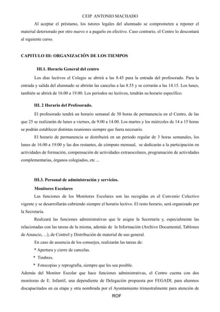 CEIP ANTONIO MACHADO 
Al aceptar el préstamo, los tutores legales del alumnado se comprometen a reponer el 
material deteriorado por otro nuevo o a pagarlo en efectivo. Caso contrario, el Centro lo descontará 
al siguiente curso. 
CAPITULO III: ORGANIZACIÓN DE LOS TIEMPOS 
III.1. Horario General del centro 
Los días lectivos el Colegio se abrirá a las 8.45 para la entrada del profesorado. Para la 
entrada y salida del alumnado se abrirán las cancelas a las 8.55 y se cerrarán a las 14.15. Los lunes, 
también se abrirá de 16.00 a 19.00. Los periodos no lectivos, tendrán su horario específico. 
III. 2 Horario del Profesorado. 
El profesorado tendrá un horario semanal de 30 horas de permanencia en el Centro, de las 
que 25 se realizarán de lunes a viernes, de 9.00 a 14.00. Los martes y los miércoles de 14 a 15 horas 
se podrán establecer distintas reuniones siempre que fuera necesario. 
El horario de permanencia se distribuirá en un periodo regular de 3 horas semanales, los 
lunes de 16.00 a 19.00 y las dos restantes, de cómputo mensual, se dedicarán a la participación en 
actividades de formación, compensación de actividades extraescolares, programación de actividades 
complementarias, órganos colegiados, etc ... 
III.3. Personal de administración y servicios. 
Monitores Escolares 
Las funciones de los Monitores Escolares son las recogidas en el Convenio Colectivo 
vigente y se desarrollarán cubriendo siempre el horario lectivo. El resto horario, será organizado por 
la Secretaría. 
Realizará las funciones administrativas que le asigne la Secretaría y, especialmente las 
relacionadas con las tareas de la misma, además de la Información (Archivo Documental, Tablones 
de Anuncio, ...), de Control y Distribución de material de uso general. 
En caso de ausencia de los conserjes, realizarán las tareas de: 
* Apertura y cierre de cancelas. 
* Timbres. 
* Fotocopias y reprografía, siempre que les sea posible. 
Además del Monitor Escolar que hace funciones administrativas, el Centro cuenta con dos 
monitoras de E. Infantil, una dependiente de Delegación propuesta por FEGADI, para alumnos 
discapacitados en ea etapa y otra nombrada por el Ayuntamiento trimestralmente para atención de 
ROF 
 