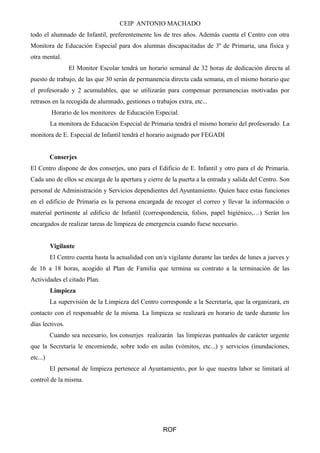 CEIP ANTONIO MACHADO 
todo el alumnado de Infantil, preferentemente los de tres años. Además cuenta el Centro con otra 
Monitora de Educación Especial para dos alumnas discapacitadas de 3º de Primaria, una física y 
otra mental. 
El Monitor Escolar tendrá un horario semanal de 32 horas de dedicación directa al 
puesto de trabajo, de las que 30 serán de permanencia directa cada semana, en el mismo horario que 
el profesorado y 2 acumulables, que se utilizarán para compensar permanencias motivadas por 
retrasos en la recogida de alumnado, gestiones o trabajos extra, etc... 
Horario de los monitores de Educación Especial. 
La monitora de Educación Especial de Primaria tendrá el mismo horario del profesorado. La 
monitora de E. Especial de Infantil tendrá el horario asignado por FEGADI 
Conserjes 
El Centro dispone de dos conserjes, uno para el Edificio de E. Infantil y otro para el de Primaria. 
Cada uno de ellos se encarga de la apertura y cierre de la puerta a la entrada y salida del Centro. Son 
personal de Administración y Servicios dependientes del Ayuntamiento. Quien hace estas funciones 
en el edificio de Primaria es la persona encargada de recoger el correo y llevar la información o 
material pertinente al edificio de Infantil (correspondencia, folios, papel higiénico,…) Serán los 
encargados de realizar tareas de limpieza de emergencia cuando fuese necesario. 
Vigilante 
El Centro cuenta hasta la actualidad con un/a vigilante durante las tardes de lunes a jueves y 
de 16 a 18 horas, acogido al Plan de Familia que termina su contrato a la terminación de las 
Actividades el citado Plan. 
Limpieza 
La supervisión de la Limpieza del Centro corresponde a la Secretaría, que la organizará, en 
contacto con el responsable de la misma. La limpieza se realizará en horario de tarde durante los 
días lectivos. 
Cuando sea necesario, los conserjes realizarán las limpiezas puntuales de carácter urgente 
que la Secretaría le encomiende, sobre todo en aulas (vómitos, etc...) y servicios (inundaciones, 
etc...) 
El personal de limpieza pertenece al Ayuntamiento, por lo que nuestra labor se limitará al 
control de la misma. 
ROF 
 