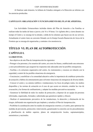 CEIP ANTONIO MACHADO 
Al finalizar cada trimestre, la Jefatura de Estudios entregará a la Dirección un informe con 
las ausencias producidas. 
CAPITULO IV: ORGANIZACIÓN Y FUNCIONAMIENTO DEL PLAN DE APERTURA. 
Las Actividades Extraescolares incluidas dentro del Plan de Atención a las Familias se 
realizan todas las tardes de lunes a jueves y de 16 a 18 horas. Un vigilante abre y cierra durante ese 
tiempo el Centro y se encarga de la entrada y salida de los alumnos que hacen uso de ese servicio. 
Actualmente el centro tiene un convenio firmado con la Granja Escuela Buenavista de Arcos de la 
Frontera que se encarga de organizarlas y contratar a los monitores/as. 
TÍTULO VI. PLAN DE AUTOPROTECCIÓN. 
CAPÍTULO I. 
I.1.OBJETIVOS. 
Son objetivos de este Plan de Autoprotección los siguientes: 
- Proteger a las personas y los usuarios del centro, así como los bienes, estableciendo una estructura 
y unos procedimientos que aseguren las respuestas más adecuadas ante las posibles emergencias. 
- Facilitar, a la estructura organizativa del centro, los instrumentos y recursos en relación con la 
seguridad y control de las posibles situaciones de emergencia. 
- Concienciar y sensibilizar a la comunidad educativa sobre la importancia de establecer protocolos 
de actuación y hábitos de entrenamiento para solventar situaciones de emergencia de diversa índole. 
- Conocer el centro y su entorno (edificio e instalaciones), los focos de peligro reales, los medios 
disponibles y las normas de actuación en el caso de que ocurra un siniestro, estudiar las vías de 
evacuación y las formas de confinamiento, y adoptar las medidas preventivas necesarias. 
- Garantizar la fiabilidad de todos los medios de protección y disponer de un equipo de personas 
informadas, organizadas, formadas y adiestradas que garanticen rapidez y eficacia 
- Realizar el mantenimiento preventivo de las instalaciones, la detección y eliminación de los 
riesgos, definiendo una organización que implante y actualice el Plan de Autoprotección. 
- Posibilitar la coordinación entre los medios de emergencias externos y el centro, para optimizar las 
medidas de prevención, protección e intervención, garantizando la conexión con los procedimientos 
y planificación de ámbito superior, planes de autoprotección locales, supramunicipales, 
autonómicos y nacionales. 
ROF 
 