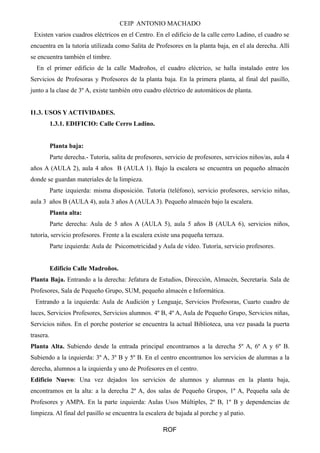 CEIP ANTONIO MACHADO 
Existen varios cuadros eléctricos en el Centro. En el edificio de la calle cerro Ladino, el cuadro se 
encuentra en la tutoría utilizada como Salita de Profesores en la planta baja, en el ala derecha. Allí 
se encuentra también el timbre. 
En el primer edificio de la calle Madroños, el cuadro eléctrico, se halla instalado entre los 
Servicios de Profesoras y Profesores de la planta baja. En la primera planta, al final del pasillo, 
junto a la clase de 3º A, existe también otro cuadro eléctrico de automáticos de planta. 
I1.3. USOS Y ACTIVIDADES. 
1.3.1. EDIFICIO: Calle Cerro Ladino. 
Planta baja: 
Parte derecha.- Tutoría, salita de profesores, servicio de profesores, servicios niños/as, aula 4 
años A (AULA 2), aula 4 años B (AULA 1). Bajo la escalera se encuentra un pequeño almacén 
donde se guardan materiales de la limpieza. 
Parte izquierda: misma disposición. Tutoría (teléfono), servicio profesores, servicio niñas, 
aula 3 años B (AULA 4), aula 3 años A (AULA 3). Pequeño almacén bajo la escalera. 
Planta alta: 
Parte derecha: Aula de 5 años A (AULA 5), aula 5 años B (AULA 6), servicios niños, 
tutoría, servicio profesores. Frente a la escalera existe una pequeña terraza. 
Parte izquierda: Aula de Psicomotricidad y Aula de vídeo. Tutoría, servicio profesores. 
Edificio Calle Madroños. 
Planta Baja. Entrando a la derecha: Jefatura de Estudios, Dirección, Almacén, Secretaría. Sala de 
Profesores, Sala de Pequeño Grupo, SUM, pequeño almacén e Informática. 
Entrando a la izquierda: Aula de Audición y Lenguaje, Servicios Profesoras, Cuarto cuadro de 
luces, Servicios Profesores, Servicios alumnos. 4º B, 4º A, Aula de Pequeño Grupo, Servicios niñas, 
Servicios niños. En el porche posterior se encuentra la actual Biblioteca, una vez pasada la puerta 
trasera. 
Planta Alta. Subiendo desde la entrada principal encontramos a la derecha 5º A, 6º A y 6º B. 
Subiendo a la izquierda: 3º A, 3º B y 5º B. En el centro encontramos los servicios de alumnas a la 
derecha, alumnos a la izquierda y uno de Profesores en el centro. 
Edificio Nuevo: Una vez dejados los servicios de alumnos y alumnas en la planta baja, 
encontramos en la alta: a la derecha 2º A, dos salas de Pequeño Grupos, 1º A, Pequeña sala de 
Profesores y AMPA. En la parte izquierda: Aulas Usos Múltiples, 2º B, 1º B y dependencias de 
limpieza. Al final del pasillo se encuentra la escalera de bajada al porche y al patio. 
ROF 
 