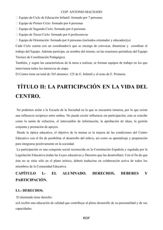 CEIP ANTONIO MACHADO 
 Equipo de Ciclo de Educación Infantil: formado por 7 personas 
 Equipo de Primer Ciclo: formado por 6 personas 
 Equipo de Segundo Ciclo: formado por 6 personas 
 Equipo de Tercer Ciclo: formado por 6 profesores/as 
 Equipo de Orientación: formado por 6 personas (incluidos orientador y educador@s) 
Cada Ciclo cuenta con un coordinador/a que se encarga de convocar, dinamizar y coordinar el 
trabajo del Equipo. Además participa, en nombre del mismo, en las reuniones periódicas del Equipo 
Técnico de Coordinación Pedagógica. 
También, y según las características de la tarea a realizar, se forman equipos de trabajo en los que 
intervienen todos los tutores/as de etapa. 
El Centro tiene un total de 365 alumnos: 125 de E. Infantil y el resto de E. Primaria. 
TÍTULO II: LA PARTICIPACIÓN EN LA VIDA DEL 
CENTRO. 
No podemos aislar a la Escuela de la Sociedad en la que se encuentra inmersa, por lo que existe 
una influencia recíproca entre ambas. No puede existir influencia sin participación; esta se concibe 
como la unión de esfuerzos, el intercambio de información, la aprobación de ideas, la gestión 
conjunta y prestación de apoyos. 
Desde la óptica educativa, el objetivo de la misma es la mejora de las condiciones del Centro 
Educativo con el fin de posibilitar el desarrollo del niño/a, así como su aprendizaje y preparación 
para integrarse positivamente en la sociedad. 
La participación es una conquista social reconocida en la Constitución Española y regulada por la 
Legislación Educativa (todas las Leyes educativas y Decretos que las desarrollan). Con el fin de que 
ésta no se sitúe sólo en el plano teórico, deberá traducirse en colaboración activa de todos los 
miembros de la Comunidad Educativa. 
CAPÍTULO I.- EL ALUMNADO. DERECHOS, DEBERES Y 
PARTICIPACIÓN. 
I.1.- DERECHOS. 
El alumnado tiene derecho: 
a)A recibir una educación de calidad que contribuya al pleno desarrollo de su personalidad y de sus 
capacidades. 
ROF 
 