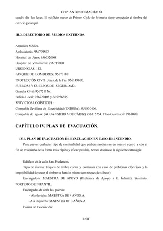 CEIP ANTONIO MACHADO 
cuadro de las luces. El edificio nuevo de Primer Ciclo de Primaria tiene conectado el timbre del 
edificio principal. 
III.3. DIRECTORIO DE MEDIOS EXTERNOS. 
Atención Médica. 
Ambulatorio: 956709502 
Hospital de Jerez: 956032000 
Hospital de Villamartín: 956715000 
URGENCIAS: 112. 
PARQUE DE BOMBEROS: 956701101 
PROTECCIÓN CIVIL. Jerez de la Fra: 956149860. 
FUERZAS Y CUERPOS DE SEGURIDAD.- 
Guardia Civil: 956721176. 
Policía Local: 956720408 y 605926385 
SERVICIOS LOGÍSTICOS.: 
Compañía Sevillana de Electricidad (ENDESA): 956830406. 
Compañía de aguas: (AGUAS SIERRA DE CÁDIZ) 956715254. Tfno Guardia: 618961090. 
CAPÍTULO IV. PLAN DE EVACUACIÓN. 
IV.1. PLAN DE EVACUACIÓN DE EVACUACIÓN EN CASO DE INCENDIO. 
Para prever cualquier tipo de eventualidad que pudiera producirse en nuestro centro y con el 
fin de evacuarlo de la forma más rápida y eficaz posible, hemos diseñado la siguiente estrategia: 
Edificio de la calle San Prudencio: 
Tipo de alarma: Toques de timbre cortos y continuos (En caso de problemas eléctricos y la 
imposibilidad de tocar el timbre se hará lo mismo con toques de silbato) 
Encargado/a: MAESTRA DE APOYO (Profesora de Apoyo a E. Infantil). Sustituto: 
PORTERO DE INFANTIL. 
Encargadas de abrir las puertas: 
- Ala derecha: MAESTRA DE 4 AÑOS A. 
- Ala izquierda: MAESTRA DE 3 AÑOS A 
Forma de Evacuación: 
ROF 
 