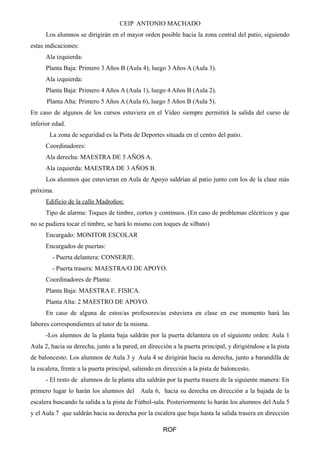 CEIP ANTONIO MACHADO 
Los alumnos se dirigirán en el mayor orden posible hacia la zona central del patio, siguiendo 
estas indicaciones: 
Ala izquierda: 
Planta Baja: Primero 3 Años B (Aula 4), luego 3 Años A (Aula 3). 
Ala izquierda: 
Planta Baja: Primero 4 Años A (Aula 1), luego 4 Años B (Aula 2). 
Planta Alta: Primero 5 Años A (Aula 6), luego 5 Años B (Aula 5). 
En caso de algunos de los cursos estuviera en el Vídeo siempre permitirá la salida del curso de 
inferior edad. 
La zona de seguridad es la Pista de Deportes situada en el centro del patio. 
Coordinadores: 
Ala derecha: MAESTRA DE 5 AÑOS A. 
Ala izquierda: MAESTRA DE 3 AÑOS B. 
Los alumnos que estuvieran en Aula de Apoyo saldrían al patio junto con los de la clase más 
próxima. 
Edificio de la calle Madroños: 
Tipo de alarma: Toques de timbre, cortos y continuos. (En caso de problemas eléctricos y que 
no se pudiera tocar el timbre, se hará lo mismo con toques de silbato) 
Encargado: MONITOR ESCOLAR 
Encargados de puertas: 
- Puerta delantera: CONSERJE. 
- Puerta trasera: MAESTRA/O DE APOYO. 
Coordinadores de Planta: 
Planta Baja: MAESTRA E. FISICA. 
Planta Alta: 2 MAESTRO DE APOYO. 
En caso de alguna de estos/as profesores/as estuviera en clase en ese momento hará las 
labores correspondientes al tutor de la misma. 
-Los alumnos de la planta baja saldrán por la puerta delantera en el siguiente orden: Aula 1 
Aula 2, hacia su derecha, junto a la pared, en dirección a la puerta principal, y dirigiéndose a la pista 
de baloncesto. Los alumnos de Aula 3 y Aula 4 se dirigirán hacia su derecha, junto a barandilla de 
la escalera, frente a la puerta principal, saliendo en dirección a la pista de baloncesto. 
- El resto de alumnos de la planta alta saldrán por la puerta trasera de la siguiente manera: En 
primero lugar lo harán los alumnos del Aula 6, hacia su derecha en dirección a la bajada de la 
escalera buscando la salida a la pista de Fútbol-sala. Posteriormente lo harán los alumnos del Aula 5 
y el Aula 7 que saldrán hacia su derecha por la escalera que baja hasta la salida trasera en dirección 
ROF 
 