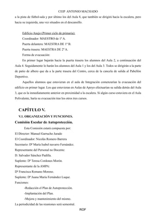 CEIP ANTONIO MACHADO 
a la pista de fútbol-sala y por último los del Aula 8, que también se dirigirá hacia la escalera, pero 
hacia su izquierda, una vez situados en el descansillo. 
Edificio Anejo (Primer ciclo de primaria): 
Coordinador: MAESTRO de 1º A. 
Puerta delantera: MAESTRA DE 1º B. 
Puerta trasera: MAESTRA DE 2º A. 
Forma de evacuación: 
En primer lugar bajarán hacia la puerta trasera los alumnos del Aula 2, a continuación del 
Aula 4. Seguidamente lo harán los alumnos del Aula 1 y los del Aula 3. Todos se dirigirán a la parte 
de patio de albero que da a la parte trasera del Centro, cerca de la cancela de salida al Pabellón 
Deportivo. 
Aquellos alumnos que estuvieran en el aula de Integración comenzarían la evacuación del 
edificio en primer lugar. Los que estuvieran en Aulas de Apoyo efectuarían su salida detrás del Aula 
3, que es la inmediatamente anterior en proximidad a la escalera. Si algún curso estuviera en el Aula 
Polivalente, haría su evacuación tras los otros tres cursos. 
CAPÍTULO V. 
V.1. ORGANIZACIÓN Y FUNCIONES. 
Comisión Escolar de Autoprotección. 
Esta Comisión estará compuesta por: 
El Director: Manuel Garrucho Jurado 
El Coordinador: Nicolás Romero Barrera 
Secretario: Dª María Isabel navarro Fernández. 
Representante del Personal no Docente: 
D. Salvador Sánchez Padilla. 
Suplente: Dª Teresa Cordones Morón. 
Representante de la AMPA: 
Dª Francisca Romano Moreno. 
Suplente: Dª Juana María Fernández Luque. 
Funciones: 
-Redacción el Plan de Autoprotección. 
-Implantación del Plan. 
-Mejora y mantenimiento del mismo. 
La periodicidad de las reuniones será semestral. 
ROF 
 