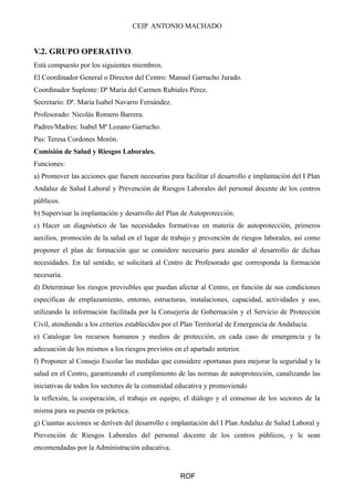 CEIP ANTONIO MACHADO 
V.2. GRUPO OPERATIVO. 
Está compuesto por los siguientes miembros. 
El Coordinador General o Director del Centro: Manuel Garrucho Jurado. 
Coordinador Suplente: Dª María del Carmen Rubiales Pérez. 
Secretario: Dª. María Isabel Navarro Fernández. 
Profesorado: Nicolás Romero Barrera. 
Padres/Madres: Isabel Mª Lozano Garrucho. 
Pas: Teresa Cordones Morón. 
Comisión de Salud y Riesgos Laborales. 
Funciones: 
a) Promover las acciones que fuesen necesarias para facilitar el desarrollo e implantación del I Plan 
Andaluz de Salud Laboral y Prevención de Riesgos Laborales del personal docente de los centros 
públicos. 
b) Supervisar la implantación y desarrollo del Plan de Autoprotección. 
c) Hacer un diagnóstico de las necesidades formativas en materia de autoprotección, primeros 
auxilios, promoción de la salud en el lugar de trabajo y prevención de riesgos laborales, así como 
proponer el plan de formación que se considere necesario para atender al desarrollo de dichas 
necesidades. En tal sentido, se solicitará al Centro de Profesorado que corresponda la formación 
necesaria. 
d) Determinar los riesgos previsibles que puedan afectar al Centro, en función de sus condiciones 
específicas de emplazamiento, entorno, estructuras, instalaciones, capacidad, actividades y uso, 
utilizando la información facilitada por la Consejería de Gobernación y el Servicio de Protección 
Civil, atendiendo a los criterios establecidos por el Plan Territorial de Emergencia de Andalucía. 
e) Catalogar los recursos humanos y medios de protección, en cada caso de emergencia y la 
adecuación de los mismos a los riesgos previstos en el apartado anterior. 
f) Proponer al Consejo Escolar las medidas que considere oportunas para mejorar la seguridad y la 
salud en el Centro, garantizando el cumplimiento de las normas de autoprotección, canalizando las 
iniciativas de todos los sectores de la comunidad educativa y promoviendo 
la reflexión, la cooperación, el trabajo en equipo, el diálogo y el consenso de los sectores de la 
misma para su puesta en práctica. 
g) Cuantas acciones se deriven del desarrollo e implantación del I Plan Andaluz de Salud Laboral y 
Prevención de Riesgos Laborales del personal docente de los centros públicos, y le sean 
encomendadas por la Administración educativa. 
ROF 
 