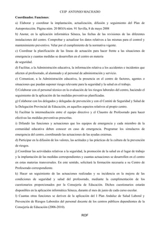 CEIP ANTONIO MACHADO 
Coordinador. Funciones: 
a) Elaborar y coordinar la implantación, actualización, difusión y seguimiento del Plan de 
Autoprotección. Página núm. 20 BOJA núm. 91 Sevilla, 8 de mayo 2008 
b) Anotar, en la aplicación informática Séneca, las fechas de las revisiones de las diferentes 
instalaciones del centro. Comprobar y actualizar los datos relativos a las mismas para el control y 
mantenimiento preventivo. Velar por el cumplimiento de la normativa vigente. 
c) Coordinar la planificación de las líneas de actuación para hacer frente a las situaciones de 
emergencia y cuantas medidas se desarrollen en el centro en materia 
de seguridad. 
d) Facilitar, a la Administración educativa, la información relativa a los accidentes e incidentes que 
afecten al profesorado, al alumnado y al personal de administración y servicio. 
e) Comunicar, a la Administración educativa, la presencia en el centro de factores, agentes o 
situaciones que puedan suponer riesgo relevante para la seguridad y la salud en el trabajo. 
f) Colaborar con el personal técnico en la evaluación de los riesgos laborales del centro, haciendo el 
seguimiento de la aplicación de las medidas preventivas planificadas. 
g) Colaborar con los delegados y delegadas de prevención y con el Comité de Seguridad y Salud de 
la Delegación Provincial de Educación, en aquellos aspectos relativos al propio centro. 
h) Facilitar la intermediación entre el equipo directivo y el Claustro de Profesorado para hacer 
efectivas las medidas preventivas prescritas. 
i) Difundir las funciones y actuaciones que los equipos de emergencia y cada miembro de la 
comunidad educativa deben conocer en caso de emergencia. Programar los simulacros de 
emergencia del centro, coordinando las actuaciones de las ayudas externas. 
d) Participar en la difusión de los valores, las actitudes y las prácticas de la cultura de la prevención 
de riesgos. 
j) Coordinar las actividades relativas a la seguridad, la promoción de la salud en el lugar de trabajo 
y la implantación de las medidas correspondientes y cuantas actuaciones se desarrollen en el centro 
en estas materias transversales. En este sentido, solicitará la formación necesaria a su Centro de 
Profesorado correspondiente. 
k) Hacer un seguimiento de las actuaciones realizadas y su incidencia en la mejora de las 
condiciones de seguridad y salud del profesorado, mediante la cumplimentación de los 
cuestionarios proporcionados por la Consejería de Educación. Dichos cuestionarios estarán 
disponibles en la aplicación informática Séneca, durante el mes de junio de cada curso escolar. 
l) Cuantas otras funciones se deriven de la aplicación del I Plan Andaluz de Salud Laboral y 
Prevención de Riesgos Laborales del personal docente de los centros públicos dependientes de la 
Consejería de Educación (2006-2010). 
ROF 
 
