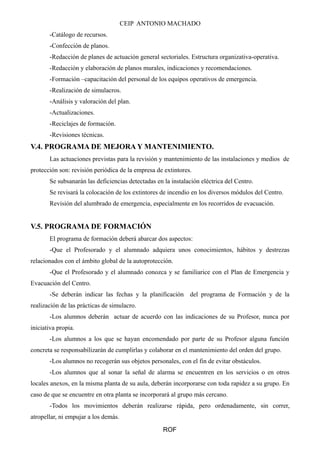 CEIP ANTONIO MACHADO 
-Catálogo de recursos. 
-Confección de planos. 
-Redacción de planes de actuación general sectoriales. Estructura organizativa-operativa. 
-Redacción y elaboración de planos murales, indicaciones y recomendaciones. 
-Formación –capacitación del personal de los equipos operativos de emergencia. 
-Realización de simulacros. 
-Análisis y valoración del plan. 
-Actualizaciones. 
-Reciclajes de formación. 
-Revisiones técnicas. 
V.4. PROGRAMA DE MEJORA Y MANTENIMIENTO. 
Las actuaciones previstas para la revisión y mantenimiento de las instalaciones y medios de 
protección son: revisión periódica de la empresa de extintores. 
Se subsanarán las deficiencias detectadas en la instalación eléctrica del Centro. 
Se revisará la colocación de los extintores de incendio en los diversos módulos del Centro. 
Revisión del alumbrado de emergencia, especialmente en los recorridos de evacuación. 
V.5. PROGRAMA DE FORMACIÓN 
El programa de formación deberá abarcar dos aspectos: 
-Que el Profesorado y el alumnado adquiera unos conocimientos, hábitos y destrezas 
relacionados con el ámbito global de la autoprotección. 
-Que el Profesorado y el alumnado conozca y se familiarice con el Plan de Emergencia y 
Evacuación del Centro. 
-Se deberán indicar las fechas y la planificación del programa de Formación y de la 
realización de las prácticas de simulacro. 
-Los alumnos deberán actuar de acuerdo con las indicaciones de su Profesor, nunca por 
iniciativa propia. 
-Los alumnos a los que se hayan encomendado por parte de su Profesor alguna función 
concreta se responsabilizarán de cumplirlas y colaborar en el mantenimiento del orden del grupo. 
-Los alumnos no recogerán sus objetos personales, con el fin de evitar obstáculos. 
-Los alumnos que al sonar la señal de alarma se encuentren en los servicios o en otros 
locales anexos, en la misma planta de su aula, deberán incorporarse con toda rapidez a su grupo. En 
caso de que se encuentre en otra planta se incorporará al grupo más cercano. 
-Todos los movimientos deberán realizarse rápida, pero ordenadamente, sin correr, 
atropellar, ni empujar a los demás. 
ROF 
 