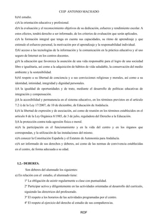 CEIP ANTONIO MACHADO 
b)Al estudio. 
c)A la orientación educativa y profesional. 
d)A la evaluación y el reconocimiento objetivos de su dedicación, esfuerzo y rendimiento escolar. A 
estos efectos, tendrá derecho a ser informado, de los criterios de evaluación que serán aplicados. 
e)A la formación integral que tenga en cuenta sus capacidades, su ritmo de aprendizaje y que 
estimule el esfuerzo personal, la motivación por el aprendizaje y la responsabilidad individual. 
f)Al acceso a las tecnologías de la información y la comunicación en la práctica educativa y al uso 
seguro de Internet en los centros docentes. 
g)A la educación que favorezca la asunción de una vida responsable para el logro de una sociedad 
libre e igualitaria, así como a la adquisición de hábitos de vida saludable, la conservación del medio 
ambiente y la sostenibilidad. 
h)Al respeto a su libertad de conciencia y a sus convicciones religiosas y morales, así como a su 
identidad, intimidad, integridad y dignidad personales. 
i)A la igualdad de oportunidades y de trato, mediante el desarrollo de políticas educativas de 
integración y compensación. 
j)A la accesibilidad y permanencia en el sistema educativo, en los términos previstos en el artículo 
7.2 i) de la Ley 17/2007, de 10 de diciembre, de Educación de Andalucía. 
k)A la libertad de expresión y de asociación, así como de reunión en los términos establecidos en el 
artículo 8 de la Ley Orgánica 8/1985, de 3 de julio, reguladora del Derecho a la Educación. 
l)A la protección contra toda agresión física o moral. 
m)A la participación en el funcionamiento y en la vida del centro y en los órganos que 
correspondan, y la utilización de las instalaciones del mismo. 
n)A conocer la Constitución Española y el Estatuto de Autonomía para Andalucía. 
o)A ser informado de sus derechos y deberes, así como de las normas de convivencia establecidas 
en el centro, de forma adecuada a su edad. 
I.2.- DEBERES. 
Son deberes del alumnado los siguientes: 
a) En relación con el estudio, el alumnado tiene: 
1º La obligación de asistir regularmente a clase con puntualidad. 
2º Participar activa y diligentemente en las actividades orientadas al desarrollo del currículo, 
siguiendo las directrices del profesorado. 
3º El respeto a los horarios de las actividades programadas por el centro. 
4º El respeto al ejercicio del derecho al estudio de sus compañeros/as. 
ROF 
 