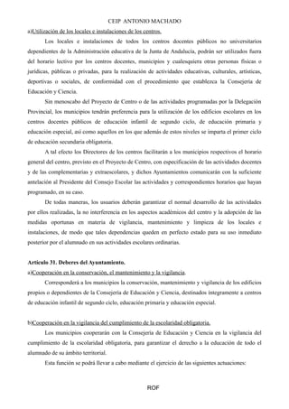 CEIP ANTONIO MACHADO 
a)Utilización de los locales e instalaciones de los centros . 
Los locales e instalaciones de todos los centros docentes públicos no universitarios 
dependientes de la Administración educativa de la Junta de Andalucía, podrán ser utilizados fuera 
del horario lectivo por los centros docentes, municipios y cualesquiera otras personas físicas o 
jurídicas, públicas o privadas, para la realización de actividades educativas, culturales, artísticas, 
deportivas o sociales, de conformidad con el procedimiento que establezca la Consejería de 
Educación y Ciencia. 
Sin menoscabo del Proyecto de Centro o de las actividades programadas por la Delegación 
Provincial, los municipios tendrán preferencia para la utilización de los edificios escolares en los 
centros docentes públicos de educación infantil de segundo ciclo, de educación primaria y 
educación especial, así como aquellos en los que además de estos niveles se imparta el primer ciclo 
de educación secundaria obligatoria. 
A tal efecto los Directores de los centros facilitarán a los municipios respectivos el horario 
general del centro, previsto en el Proyecto de Centro, con especificación de las actividades docentes 
y de las complementarias y extraescolares, y dichos Ayuntamientos comunicarán con la suficiente 
antelación al Presidente del Consejo Escolar las actividades y correspondientes horarios que hayan 
programado, en su caso. 
De todas maneras, los usuarios deberán garantizar el normal desarrollo de las actividades 
por ellos realizadas, la no interferencia en los aspectos académicos del centro y la adopción de las 
medidas oportunas en materia de vigilancia, mantenimiento y limpieza de los locales e 
instalaciones, de modo que tales dependencias queden en perfecto estado para su uso inmediato 
posterior por el alumnado en sus actividades escolares ordinarias. 
Artículo 31. Deberes del Ayuntamiento. 
a) Cooperación en la conservación, el mantenimiento y la vigilancia . 
Corresponderá a los municipios la conservación, mantenimiento y vigilancia de los edificios 
propios o dependientes de la Consejería de Educación y Ciencia, destinados íntegramente a centros 
de educación infantil de segundo ciclo, educación primaria y educación especial. 
b) Cooperación en la vigilancia del cumplimiento de la escolaridad obligatoria . 
Los municipios cooperarán con la Consejería de Educación y Ciencia en la vigilancia del 
cumplimiento de la escolaridad obligatoria, para garantizar el derecho a la educación de todo el 
alumnado de su ámbito territorial. 
Esta función se podrá llevar a cabo mediante el ejercicio de las siguientes actuaciones: 
ROF 
 