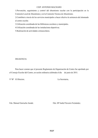 CEIP ANTONIO MACHADO 
1.Prevención, seguimiento y control del absentismo escolar con la participación en la 
Comisión Local de Absentismo y en la Comisión Técnica de Absentismo. 
2.Contribuir a través de los servicios municipales a hacer efectiva la asistencia del alumnado 
al centro escolar. 
3.Utilización coordinada de las bibliotecas escolares y municipales. 
4.Utilización coordinada de las instalaciones deportivas. 
5.Realización de actividades extraescolares. 
DILIGENCIA 
Para hacer constar que el presente Reglamento de Organización de Centro fue aprobado por 
el Consejo Escolar del Centro, en sesión ordinaria celebrada el día de junio de 2011. 
Vº Bº El Director, La Secretaria, 
Fdo. Manuel Garrucho Jurado Fdo. Mª Isabel Navarro Fernández. 
ROF 
