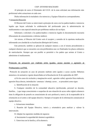 CEIP ANTONIO MACHADO
Al principio de curso el Orientador del E.O.E. de la zona solicitará una información más
profesional sobre actuaciones en cada caso.
Dicha información la trasladará a los tutores/as y Equipos Educativos correspondientes.
4.Actuación Dirección
El Director del Centro se entrevistará a principio de curso con los padres/madres o tutores/as
legales que hayan solicitado la colaboración del profesorado para la administración de
medicamentos o una especial atención por problemas médicos de sus hijos.
Informará y solicitará a los padres/madres o tutores/as legales la documentación necesaria
(Documento de consentimiento e informe médico).
Así mismo, el Director del Centro será el receptor y custodio de la oportuna medicación
informando con claridad de su localización (Botiquín del Centro).
Este protocolo, también se aplicará de cualquier manera y con el mismo procedimiento a
cualquier alumno/a que se encuentre con esta problemática una vez finalizados los plazos ordinarios
de matriculación. Siempre que sea posible se permitirá a los padres que asistan al Centro a
administrar el medicamento.
Protocolo de actuación por maltrato entre iguales, acoso escolar o agresión al
Profesorado o al PAS.
Protocolo de actuación en caso de presunto maltrato entre iguales o acoso escolar. Debemos
atenernos a la normativa vigente desarrollada en la Resolución de 26 de septiembre de 2007.
a) En los casos de exclusión y marginación social., agresión verbal, agresión física indirecta,
agresión física directa, intimidación / amenaza / chantaje, acoso… se procederá como sigue:
a. Identificación de la situación
b. Cualquier miembro de la comunidad educativa (profesorado, personal no docente,
familias,…) que tenga conocimiento o sospechas de una situación de acoso sobre algún/a alumno/a
tiene la obligación de ponerlo en conocimiento de un/a profesor/a, tutor/a, de la responsable de la
orientación en el centro o del equipo directivo. Siempre el receptor de la información comunicará al
equipo directivo.
c. Actuaciones inmediatas:
I. Reunión del Equipo Directivo, tutor/a y orientador/a para analizar y valorar la
intervención.
II. Adoptar las siguientes medidas de urgencia:
d. Incrementar la seguridad del alumno/a agredido/a:
I. Entrevista con la familia y el/la alumno/a.
ROF
 