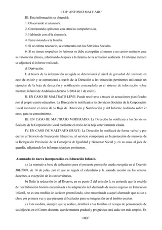 CEIP ANTONIO MACHADO
III. Esta información se obtendrá:
1. Observando al alumno/a.
2. Contrastando opiniones con otros/as compañeros/as.
3. Hablando con el/la alumno/a.
4. Entrevistando a la familia.
5. Si se estima necesario, se contactará con los Servicios Sociales.
6. Si se tienen sospechas de lesiones se debe acompañar al menos a un centro sanitario para
su valoración clínica, informando después a la familia de la actuación realizada. El informe médico
se adjuntará al informe realizado.
d. Derivación.
I. A través de la información recogida se determinará el nivel de gravedad del maltrato en
caso de existir y se comunicará a través de la Dirección a las instancias pertinentes utilizando un
ejemplar de la hoja de detección y notificación contemplada en el sistema de información sobre
maltrato infantil de Andalucía (decreto 3/2004 de 7 de enero).
II. EN CASO DE MALTRATO LEVE: Puede resolverse a través de actuaciones planificadas
por el propio centro educativo. La Dirección lo notificará a los Servicios Sociales de la Corporación
Local mediante el envío de la Hoja de Detección y Notificación y del Informe realizado sobre el
caso, para su conocimiento.
III. EN CASO DE MALTRATO MODERADO: La Dirección lo notificará a los Servicios
Sociales de la Corporación Local mediante el envío de la hoja anteriormente citada.
IV. EN CASO DE MALTRATO GRAVE: La Dirección lo notificará de forma verbal y por
escrito al Servicio de Inspección Educativa, al servicio competente en la protección de menores de
la Delegación Provincial de la Consejería de Igualdad y Bienestar Social y, en su caso, al juez de
guardia, adjuntando los informes técnicos pertinentes.
Alumnado de nueva incorporación en Educación Infantil.
a) La normativa base de aplicación para el presente protocolo queda recogida en el Decreto
301/2009, de 14 de julio, por el que se regula el calendario y la jornada escolar en los centros
docentes, a excepción de los universitarios.
b) Dada la redacción de tal Decreto, en su punto 2 del artículo 6, se entiende que la medida
de flexibilización horaria encaminada a la adaptación del alumnado de nuevo ingreso en Educación
Infantil, no es una medida de carácter generalizado, sino encaminada a aquel alumnado que asiste a
clase por primera vez y que presenta dificultades para su integración en el ámbito escolar.
c) Esta medida, siempre que se realice, detallará a las familias el tiempo de permanencia de
sus hijos/as en el Centro docente, que de manera gradual y progresiva será cada vez más amplio. En
ROF
 