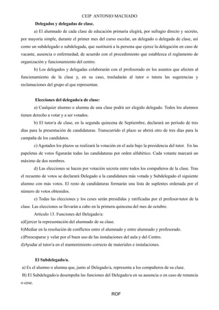 CEIP ANTONIO MACHADO
Delegados y delegadas de clase.
a) El alumnado de cada clase de educación primaria elegirá, por sufragio directo y secreto,
por mayoría simple, durante el primer mes del curso escolar, un delegado o delegada de clase, así
como un subdelegado o subdelegada, que sustituirá a la persona que ejerce la delegación en caso de
vacante, ausencia o enfermedad, de acuerdo con el procedimiento que establezca el reglamento de
organización y funcionamiento del centro.
b) Los delegados y delegadas colaborarán con el profesorado en los asuntos que afecten al
funcionamiento de la clase y, en su caso, trasladarán al tutor o tutora las sugerencias y
reclamaciones del grupo al que representan.
Elecciones del delegado/a de clase:
a) Cualquier alumno o alumna de una clase podrá ser elegido delegado. Todos los alumnos
tienen derecho a votar y a ser votados.
b) El tutor/a de clase, en la segunda quincena de Septiembre, declarará un período de tres
días para la presentación de candidaturas. Transcurrido el plazo se abrirá otro de tres días para la
campaña de los candidatos.
c) Agotados los plazos se realizará la votación en el aula bajo la presidencia del tutor. En las
papeletas de votos figurarán todas las candidaturas por orden alfabético. Cada votante marcará un
máximo de dos nombres.
d) Las elecciones se hacen por votación secreta entre todos los compañeros de la clase. Tras
el recuento de votos se declarará Delegado a la candidatura más votada y Subdelegado el siguiente
alumno con más votos. El resto de candidaturas formarán una lista de suplentes ordenada por el
número de votos obtenidos.
e) Todas las elecciones y los ceses serán presididas y ratificadas por el profesor-tutor de la
clase. Las elecciones se llevarán a cabo en la primera quincena del mes de octubre.
Artículo 13. Funciones del Delegado/a:
a)Ejercer la representación del alumnado de su clase.
b)Mediar en la resolución de conflictos entre el alumnado y entre alumnado y profesorado.
c)Preocuparse y velar por el buen uso de las instalaciones del aula y del Centro.
d)Ayudar al tutor/a en el mantenimiento correcto de materiales e instalaciones.
El Subdelegado/a.
a) Es el alumno o alumna que, junto al Delegado/a, representa a los compañeros de su clase.
B) El Subdelegado/a desempeña las funciones del Delegado/a en su ausencia o en caso de renuncia
o cese.
ROF
 