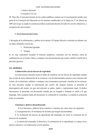 CEIP ANTONIO MACHADO
3. Policía Nacional.
4. Guardia Civil, etc.
III. Para ello, el personal docente de los centros públicos contará con el asesoramiento jurídico por
parte de la Consejería de Educación en los términos establecidos en la Orden de 27 de febrero de
2007 por la que se regula la asistencia jurídica al personal docente de todos los niveles educativos, a
excepción del universitario.
b. De la Dirección del Centro.
I. Recogida de la información y análisis de la misma. El Equipo Directivo realizará un informe con
los datos obtenidos a través de:
1 Profesional agredido.
2 Testigos.
II. Es muy importante recopilar el historial académico, reuniones con las familias, clima de
colaboración con el Centro, faltas y cualquier otra documentación que ayude a definir el perfil de la
personal agresora.
II.2. DEBERES
Colaboración con las fuerzas de seguridad.
Los funcionarios docentes tienen el deber de colaborar con las fuerzas de seguridad, siempre
que se trate de mera información de la existencia o no de determinados menores como alumnos del
Centro, de su domicilio, teléfono o cualquier otra circunstancia personal o familiar de los mismos,
no será necesaria recabar la información por escrito. De ninguna manera, se permitirá el
interrogatorio del menor, sin que esté presente su padre, madre o representante legal. Si dichos
funcionarios se presentan con documento emitido por un Juzgado o Tribunal se estará a lo que
disponga. Ante cualquier duda del documento se contrastará la veracidad, o se pedirá la aclaración
sobre su contenido.
Funciones y deberes del profesorado.
A) Las funciones y deberes de los maestros y maestras son, entre otros, las siguientes:
a. La programación y la enseñanza de las áreas que tengan encomendadas.
b. La evaluación del proceso de aprendizaje del alumnado, así como la evaluación de los
procesos de enseñanza.
c. La tutoría del alumnado, la dirección y la orientación de su aprendizaje y el apoyo en su
proceso educativo, en colaboración con las familias.
ROF
 