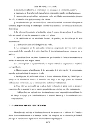 CEIP ANTONIO MACHADO
d. La orientación educativa en colaboración con los equipos de orientación educativa.
e. La atención al desarrollo intelectual, afectivo, psicomotriz, social y moral del alumnado.
f. La promoción, organización y participación en las actividades complementarias, dentro o
fuera del recinto educativo, programadas por los centros.
g. La contribución a que las actividades del centro se desarrollen en un clima de respeto, de
tolerancia, de participación y de libertad para fomentar en el alumnado los valores de la ciudadanía
democrática.
h. La información periódica a las familias sobre el proceso de aprendizaje de sus hijos e
hijas, así como la orientación para su cooperación en el mismo.
i. La coordinación de las actividades docentes, de gestión y de dirección que les sean
encomendadas.
j. La participación en la actividad general del centro.
k. La participación en las actividades formativas programadas por los centros como
consecuencia de los resultados de la autoevaluación o de las evaluaciones internas o externas que se
realicen.
l. La participación en los planes de evaluación que determine la Consejería competente en
materia de educación o los propios centros.
m. La investigación, la experimentación y la mejora continua de los procesos de enseñanza
correspondiente.
n. El conocimiento y la utilización de las tecnologías de la información y la comunicación
como herramienta habitual de trabajo en el aula.
o. Es obligación del profesorado utilizar el sistema informático SENECA y PASEN para el
reflejo de la información relativa al alumnado que tenga a su cargo (faltas de asistencia,
calificaciones, convivencia…) y la comunicación a las familias vía telemática.
p. Cada tutor es responsable de su clase, tanto en horario de clase como en recreos y
excursiones. En su ausencia lo será el maestro-especialista que estuviera con ellos puntualmente.
B) El profesorado realizará estas funciones incorporando los principios de colaboración,
de trabajo en equipo y de coordinación entre el personal docente y el de atención educativa
complementaria.
II.3. PARTICIPACIÓN DEL PROFESORADO.
El profesorado participa, al igual que el resto de los sectores, en el gobierno del Colegio, a
través de sus representantes en el Consejo Escolar. Por otra parte, en su dimensión profesional,
participa en las estructuras organizativas de carácter técnico-pedagógico.
ROF
 