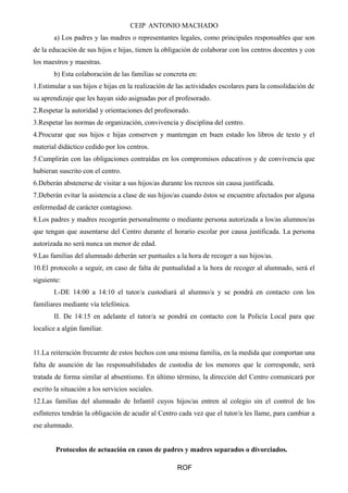 CEIP ANTONIO MACHADO
a) Los padres y las madres o representantes legales, como principales responsables que son
de la educación de sus hijos e hijas, tienen la obligación de colaborar con los centros docentes y con
los maestros y maestras.
b) Esta colaboración de las familias se concreta en:
1.Estimular a sus hijos e hijas en la realización de las actividades escolares para la consolidación de
su aprendizaje que les hayan sido asignadas por el profesorado.
2.Respetar la autoridad y orientaciones del profesorado.
3.Respetar las normas de organización, convivencia y disciplina del centro.
4.Procurar que sus hijos e hijas conserven y mantengan en buen estado los libros de texto y el
material didáctico cedido por los centros.
5.Cumplirán con las obligaciones contraídas en los compromisos educativos y de convivencia que
hubieran suscrito con el centro.
6.Deberán abstenerse de visitar a sus hijos/as durante los recreos sin causa justificada.
7.Deberán evitar la asistencia a clase de sus hijos/as cuando éstos se encuentre afectados por alguna
enfermedad de carácter contagioso.
8.Los padres y madres recogerán personalmente o mediante persona autorizada a los/as alumnos/as
que tengan que ausentarse del Centro durante el horario escolar por causa justificada. La persona
autorizada no será nunca un menor de edad.
9.Las familias del alumnado deberán ser puntuales a la hora de recoger a sus hijos/as.
10.El protocolo a seguir, en caso de falta de puntualidad a la hora de recoger al alumnado, será el
siguiente:
I.-DE 14:00 a 14:10 el tutor/a custodiará al alumno/a y se pondrá en contacto con los
familiares mediante vía telefónica.
II. De 14:15 en adelante el tutor/a se pondrá en contacto con la Policía Local para que
localice a algún familiar.
11.La reiteración frecuente de estos hechos con una misma familia, en la medida que comportan una
falta de asunción de las responsabilidades de custodia de los menores que le corresponde, será
tratada de forma similar al absentismo. En último término, la dirección del Centro comunicará por
escrito la situación a los servicios sociales.
12.Las familias del alumnado de Infantil cuyos hijos/as entren al colegio sin el control de los
esfínteres tendrán la obligación de acudir al Centro cada vez que el tutor/a les llame, para cambiar a
ese alumnado.
Protocolos de actuación en casos de padres y madres separados o divorciados.
ROF
 
