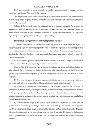 CEIP ANTONIO MACHADO
El Colegio presumirá la patria potestad y la guardia y custodia en ambos progenitores si no
ha recibido notificación fehaciente de lo contrario.
Son progenitores separados los que no convivan en el mismo domicilio, por las razones que
fueren, y que tengan la patria potestad compartida, es decir titularidad de derechos y deberes que
comporta la paternidad.
Sólo un Tribunal puede retirar la patria potestad o la guarda y custodia. Por lo tanto, los
progenitores deberán comunicar tal circunstancia al Colegio para que podamos actuar en
consecuencia. El Centro actuará conforme dictamine la ley en todo lo referente a la capacidad
legal de aquel de los progenitores que tenga la capacidad legal.
Información al progenitor que no tiene la guarda y custodia:
Al recibir una petición de información sobre el proceso de aprendizaje del hijo/a, se
requerirá que se haga por escrito acompañado, caso de no existir copia en su expediente personal,
por copia fehaciente de la última sentencia o auto con las medidas, definitivas o provisionales, que
regularan las relaciones familiares con posterioridad al divorcio, separación o nulidad o ruptura del
vínculo preexistente.
Si el documento judicial contuviera pronunciamiento concreto al respecto se estará al
contenido exacto de lo dispuesto por el juez o tribunal que lo dicta.
Si en el fallo de la sentencia o en la disposición judicial que exista no hubiera declaración
sobre el particular el Centro deberá facilitar información sobre el rendimiento escolar al progenitor
que no tiene encomendada la guarda y custodia siempre que no haya sido privado de la patria
potestad.
El Centro no entregarán documento alguno ni dará información al progenitor privado de la
patria potestad, salvo por orden judicial. El procedimiento a seguir será el siguiente:
a). Recibida la petición de información en los términos indicados anteriormente, se
comunicará al padre o madre, que tenga la custodia, la petición recibida, concediéndole un plazo de
5 días para que pueda formular las alegaciones que estime pertinentes. Se le indicará que puede
solicitar copia de la sentencia o documento judicial aportado para que contraste que es el último
emitido y por ello el vigente.
b). Transcurrido dicho plazo sin que se hayan formulado alegaciones o cuando éstas no
aporten ningún elemento que aconseje variar el procedimiento que se establece en el presente
escrito, el Centro procederá a hacer llegar simultáneamente a ambos progenitores copia de cuanta
información documental se entregue a la persona que tiene la custodia del alumno/a. De la misma
manera, por el tutor o profesores que le den clases se facilitará la información verbal que estimen
oportuna.
ROF
 