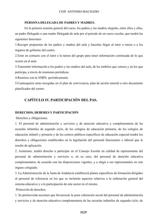 CEIP ANTONIO MACHADO
PERSONA DELEGADA DE PADRES Y MADRES.
En la primera reunión general del curso, los padres y las madres elegirán, entre ellos y ellas,
un padre Delegado o una madre Delegada de aula por el periodo de un curso escolar, que tendrá las
siguientes funciones:
1.Recoger propuestas de los padres y madres del aula y hacerlas llegar al tutor o tutora o a los
órganos de gobierno del centro.
2.Estar en contacto con el tutor o la tutora del grupo para tener información continuada de lo que
ocurre en el aula.
3.Transmitir información a los padres y las madres del aula, de los ámbitos que conoce y en los que
participa, a través de reuniones periódicas.
4.Reunirse con la AMPA periódicamente.
5.Cualesquiera otras recogidas en el plan de convivencia, plan de acción tutorial u otro documento
planificador del centro.
CAPÍTULO IV. PARTICIPACIÓN DEL PAS.
DERECHOS, DEBERES Y PARTICIPACIÓN
Derechos y obligaciones.
1. El personal de administración y servicios y de atención educativa y complementaria de las
escuelas infantiles de segundo ciclo, de los colegios de educación primaria, de los colegios de
educación infantil y primaria y de los centros públicos específicos de educación especial tendrá los
derechos y obligaciones establecidos en la legislación del personal funcionario o laboral que le
resulte de aplicación.
2. Asimismo, tendrá derecho a participar en el Consejo Escolar en calidad de representante del
personal de administración y servicios o, en su caso, del personal de atención educativa
complementaria, de acuerdo con las disposiciones vigentes, y a elegir a sus representantes en este
órgano colegiado.
3. La Administración de la Junta de Andalucía establecerá planes específicos de formación dirigidos
al personal de referencia en los que se incluirán aspectos relativos a la ordenación general del
sistema educativo y a la participación de este sector en el mismo.
Protección de derechos.
1. Se promoverán acciones que favorezcan la justa valoración social del personal de administración
y servicios y de atención educativa complementaria de las escuelas infantiles de segundo ciclo, de
ROF
 