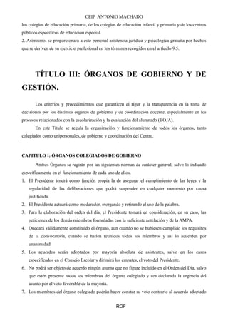 CEIP ANTONIO MACHADO
los colegios de educación primaria, de los colegios de educación infantil y primaria y de los centros
públicos específicos de educación especial.
2. Asimismo, se proporcionará a este personal asistencia jurídica y psicológica gratuita por hechos
que se deriven de su ejercicio profesional en los términos recogidos en el artículo 9.5.
TÍTULO III: ÓRGANOS DE GOBIERNO Y DE
GESTIÓN.
Los criterios y procedimientos que garanticen el rigor y la transparencia en la toma de
decisiones por los distintos órganos de gobierno y de coordinación docente, especialmente en los
procesos relacionados con la escolarización y la evaluación del alumnado (BOJA).
En este Título se regula la organización y funcionamiento de todos los órganos, tanto
colegiados como unipersonales, de gobierno y coordinación del Centro.
CAPITULO I: ÓRGANOS COLEGIADOS DE GOBIERNO
Ambos Órganos se regirán por las siguientes normas de carácter general, salvo lo indicado
específicamente en el funcionamiento de cada uno de ellos.
1. El Presidente tendrá como función propia la de asegurar el cumplimiento de las leyes y la
regularidad de las deliberaciones que podrá suspender en cualquier momento por causa
justificada.
2. El Presidente actuará como moderador, otorgando y retirando el uso de la palabra.
3. Para la elaboración del orden del día, el Presidente tomará en consideración, en su caso, las
peticiones de los demás miembros formuladas con la suficiente antelación y de la AMPA.
4. Quedará válidamente constituido el órgano, aun cuando no se hubiesen cumplido los requisitos
de la convocatoria, cuando se hallen reunidos todos los miembros y así lo acuerden por
unanimidad.
5. Los acuerdos serán adoptados por mayoría absoluta de asistentes, salvo en los casos
especificados en el Consejo Escolar y dirimirá los empates, el voto del Presidente.
6. No podrá ser objeto de acuerdo ningún asunto que no figure incluido en el Orden del Día, salvo
que estén presente todos los miembros del órgano colegiado y sea declarada la urgencia del
asunto por el voto favorable de la mayoría.
7. Los miembros del órgano colegiado podrán hacer constar su voto contrario al acuerdo adoptado
ROF
 