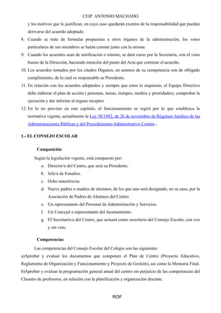 CEIP ANTONIO MACHADO
y los motivos que lo justifican, en cuyo caso quedarán exentos de la responsabilidad que puedan
derivarse del acuerdo adoptado.
8. Cuando se trate de formular propuestas a otros órganos de la administración, los votos
particulares de sus miembros se harán constar junto con la misma.
9. Cuando los acuerdos sean de notificación o trámite, se dará curso por la Secretaría, con el visto
bueno de la Dirección, haciendo mención del punto del Acta que contiene el acuerdo.
10. Los acuerdos tomados por los citados Órganos, en asuntos de su competencia son de obligado
cumplimiento, de lo cual es responsable su Presidente.
11. En relación con los acuerdos adoptados y siempre que estos lo requieran, el Equipo Directivo
debe elaborar el plan de acción ( personas, tareas, tiempos, medios y prioridades), comprobar la
ejecución y dar informe al órgano receptor.
12. En lo no previsto en este capítulo, el funcionamiento se regirá por lo que establezca la
normativa vigente, actualmente la Ley 30/1992, de 26 de noviembre de Régimen Jurídico de las
Administraciones Públicas y del Procedimiento Administrativo Común .
1.- EL CONSEJO ESCOLAR
Composición
Según la legislación vigente, está compuesto por:
a. Director/a del Centro, que será su Presidente.
b. Jefe/a de Estudios.
c. Ocho maestros/as.
d. Nueve padres o madres de alumnos, de los que uno será designado, en su caso, por la
Asociación de Padres de Alumnos del Centro.
e. Un representante del Personal de Administración y Servicios.
f. Un Concejal o representante del Ayuntamiento.
g. El Secretario/a del Centro, que actuará como secretario del Consejo Escolar, con voz
y sin voto.
Competencias
Las competencias del Consejo Escolar del Colegio son las siguientes:
a)Aprobar y evaluar los documentos que componen el Plan de Centro (Proyecto Educativo,
Reglamento de Organización y Funcionamiento y Proyecto de Gestión), así como la Memoria Final.
b)Aprobar y evaluar la programación general anual del centro sin perjuicio de las competencias del
Claustro de profesores, en relación con la planificación y organización docente.
ROF
 