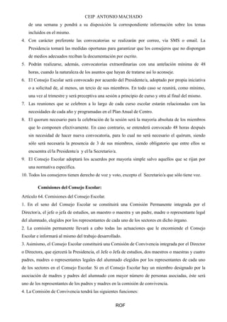 CEIP ANTONIO MACHADO
de una semana y pondrá a su disposición la correspondiente información sobre los temas
incluidos en el mismo.
4. Con carácter preferente las convocatorias se realizarán por correo, vía SMS o email. La
Presidencia tomará las medidas oportunas para garantizar que los consejeros que no dispongan
de medios adecuados reciban la documentación por escrito.
5. Podrán realizarse, además, convocatorias extraordinarias con una antelación mínima de 48
horas, cuando la naturaleza de los asuntos que hayan de tratarse así lo aconseje.
6. El Consejo Escolar será convocado por acuerdo del Presidente/a, adoptado por propia iniciativa
o a solicitud de, al menos, un tercio de sus miembros. En todo caso se reunirá, como mínimo,
una vez al trimestre y será preceptiva una sesión a principio de curso y otra al final del mismo.
7. Las reuniones que se celebren a lo largo de cada curso escolar estarán relacionadas con las
necesidades de cada año y programadas en el Plan Anual de Centro.
8. El quorum necesario para la celebración de la sesión será la mayoría absoluta de los miembros
que lo componen efectivamente. En caso contrario, se entenderá convocado 48 horas después
sin necesidad de hacer nueva convocatoria, para lo cual no será necesario el quórum, siendo
sólo será necesaria la presencia de 3 de sus miembros, siendo obligatorio que entre ellos se
encuentra el/la Presidente/a y el/la Secretario/a.
9. El Consejo Escolar adoptará los acuerdos por mayoría simple salvo aquellos que se rijan por
una normativa específica.
10. Todos los consejeros tienen derecho de voz y voto, excepto el Secretario/a que sólo tiene voz.
Comisiones del Consejo Escolar:
Artículo 64. Comisiones del Consejo Escolar.
1. En el seno del Consejo Escolar se constituirá una Comisión Permanente integrada por el
Director/a, el jefe o jefa de estudios, un maestro o maestra y un padre, madre o representante legal
del alumnado, elegidos por los representantes de cada uno de los sectores en dicho órgano.
2. La comisión permanente llevará a cabo todas las actuaciones que le encomiende el Consejo
Escolar e informará al mismo del trabajo desarrollado.
3. Asimismo, el Consejo Escolar constituirá una Comisión de Convivencia integrada por el Director
o Directora, que ejercerá la Presidencia, el Jefe o Jefa de estudios, dos maestros o maestras y cuatro
padres, madres o representantes legales del alumnado elegidos por los representantes de cada uno
de los sectores en el Consejo Escolar. Si en el Consejo Escolar hay un miembro designado por la
asociación de madres y padres del alumnado con mayor número de personas asociadas, éste será
uno de los representantes de los padres y madres en la comisión de convivencia.
4. La Comisión de Convivencia tendrá las siguientes funciones:
ROF
 