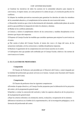 CEIP ANTONIO MACHADO
a) Canalizar las iniciativas de todos los sectores de la comunidad educativa para mejorar la
convivencia, el respeto mutuo, así como promover la cultura de paz y la resolución pacífica de los
conflictos.
b) Adoptar las medidas preventivas necesarias para garantizar los derechos de todos los miembros
de la comunidad educativa y el cumplimiento de las normas de convivencia del centro.
c) Desarrollar iniciativas que eviten la discriminación del alumnado, estableciendo planes de acción
positiva que posibiliten la integración de todos los alumnos y alumnas.
d) Mediar en los conflictos planteados.
e) Conocer y valorar el cumplimiento efectivo de las correcciones y medidas disciplinarias en los
términos que hayan sido impuestas.
f) Proponer al Consejo Escolar las medidas que considere oportunas para mejorar la convivencia en
el centro.
g) Dar cuenta al pleno del Consejo Escolar, al menos dos veces a lo largo del curso, de las
actuaciones realizadas y de las correcciones y medidas disciplinarias impuestas.
h) Realizar el seguimiento de los compromisos de convivencia suscritos en el centro.
i) Cualesquiera otras que puedan serle atribuidas por el Consejo Escolar, relativas a las normas de
convivencia en el centro.
2.- EL CLAUSTRO DE PROFESORES
Composición
El Claustro de Profesores será presidido por el Director/a del Centro y estará integrado por
la totalidad del profesorado que preste servicios en el mismo. Actuará como Secretario del Claustro
el Secretario/a del Centro.
Competencias
El Claustro de profesores tiene las siguientes competencias:
a)Formular al equipo directivo y al Consejo Escolar propuestas para la elaboración de los proyectos
del centro y de la programación general anual.
b)Aprobar y evaluar la concreción del currículo y todos los aspectos educativos de los proyectos y
de la programación general anual.
c)Fijar los criterios referentes a la orientación, tutoría, evaluación y recuperación de los alumnos.
d)Promover iniciativas en el ámbito de la experimentación y de la investigación pedagógica y en la
formación del profesorado del centro.
ROF
 