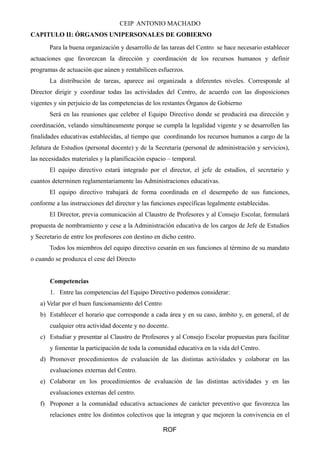 CEIP ANTONIO MACHADO
CAPITULO II: ÓRGANOS UNIPERSONALES DE GOBIERNO
Para la buena organización y desarrollo de las tareas del Centro se hace necesario establecer
actuaciones que favorezcan la dirección y coordinación de los recursos humanos y definir
programas de actuación que aúnen y rentabilicen esfuerzos.
La distribución de tareas, aparece así organizada a diferentes niveles. Corresponde al
Director dirigir y coordinar todas las actividades del Centro, de acuerdo con las disposiciones
vigentes y sin perjuicio de las competencias de los restantes Órganos de Gobierno
Será en las reuniones que celebre el Equipo Directivo donde se producirá esa dirección y
coordinación, velando simultáneamente porque se cumpla la legalidad vigente y se desarrollen las
finalidades educativas establecidas, al tiempo que coordinando los recursos humanos a cargo de la
Jefatura de Estudios (personal docente) y de la Secretaría (personal de administración y servicios),
las necesidades materiales y la planificación espacio – temporal.
El equipo directivo estará integrado por el director, el jefe de estudios, el secretario y
cuantos determinen reglamentariamente las Administraciones educativas.
El equipo directivo trabajará de forma coordinada en el desempeño de sus funciones,
conforme a las instrucciones del director y las funciones específicas legalmente establecidas.
El Director, previa comunicación al Claustro de Profesores y al Consejo Escolar, formulará
propuesta de nombramiento y cese a la Administración educativa de los cargos de Jefe de Estudios
y Secretario de entre los profesores con destino en dicho centro.
Todos los miembros del equipo directivo cesarán en sus funciones al término de su mandato
o cuando se produzca el cese del Directo
Competencias
1. Entre las competencias del Equipo Directivo podemos considerar:
a) Velar por el buen funcionamiento del Centro
b) Establecer el horario que corresponde a cada área y en su caso, ámbito y, en general, el de
cualquier otra actividad docente y no docente.
c) Estudiar y presentar al Claustro de Profesores y al Consejo Escolar propuestas para facilitar
y fomentar la participación de toda la comunidad educativa en la vida del Centro.
d) Promover procedimientos de evaluación de las distintas actividades y colaborar en las
evaluaciones externas del Centro.
e) Colaborar en los procedimientos de evaluación de las distintas actividades y en las
evaluaciones externas del centro.
f) Proponer a la comunidad educativa actuaciones de carácter preventivo que favorezca las
relaciones entre los distintos colectivos que la integran y que mejoren la convivencia en el
ROF
 