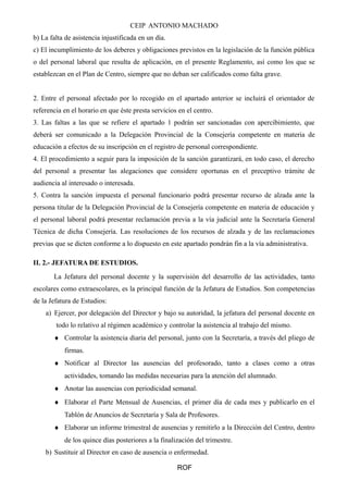 CEIP ANTONIO MACHADO
b) La falta de asistencia injustificada en un día.
c) El incumplimiento de los deberes y obligaciones previstos en la legislación de la función pública
o del personal laboral que resulta de aplicación, en el presente Reglamento, así como los que se
establezcan en el Plan de Centro, siempre que no deban ser calificados como falta grave.
2. Entre el personal afectado por lo recogido en el apartado anterior se incluirá el orientador de
referencia en el horario en que éste presta servicios en el centro.
3. Las faltas a las que se refiere el apartado 1 podrán ser sancionadas con apercibimiento, que
deberá ser comunicado a la Delegación Provincial de la Consejería competente en materia de
educación a efectos de su inscripción en el registro de personal correspondiente.
4. El procedimiento a seguir para la imposición de la sanción garantizará, en todo caso, el derecho
del personal a presentar las alegaciones que considere oportunas en el preceptivo trámite de
audiencia al interesado o interesada.
5. Contra la sanción impuesta el personal funcionario podrá presentar recurso de alzada ante la
persona titular de la Delegación Provincial de la Consejería competente en materia de educación y
el personal laboral podrá presentar reclamación previa a la vía judicial ante la Secretaría General
Técnica de dicha Consejería. Las resoluciones de los recursos de alzada y de las reclamaciones
previas que se dicten conforme a lo dispuesto en este apartado pondrán fin a la vía administrativa.
II. 2.- JEFATURA DE ESTUDIOS.
La Jefatura del personal docente y la supervisión del desarrollo de las actividades, tanto
escolares como extraescolares, es la principal función de la Jefatura de Estudios. Son competencias
de la Jefatura de Estudios:
a) Ejercer, por delegación del Director y bajo su autoridad, la jefatura del personal docente en
todo lo relativo al régimen académico y controlar la asistencia al trabajo del mismo.
♦ Controlar la asistencia diaria del personal, junto con la Secretaría, a través del pliego de
firmas.
♦ Notificar al Director las ausencias del profesorado, tanto a clases como a otras
actividades, tomando las medidas necesarias para la atención del alumnado.
♦ Anotar las ausencias con periodicidad semanal.
♦ Elaborar el Parte Mensual de Ausencias, el primer día de cada mes y publicarlo en el
Tablón de Anuncios de Secretaría y Sala de Profesores.
♦ Elaborar un informe trimestral de ausencias y remitirlo a la Dirección del Centro, dentro
de los quince días posteriores a la finalización del trimestre.
b) Sustituir al Director en caso de ausencia o enfermedad.
ROF
 