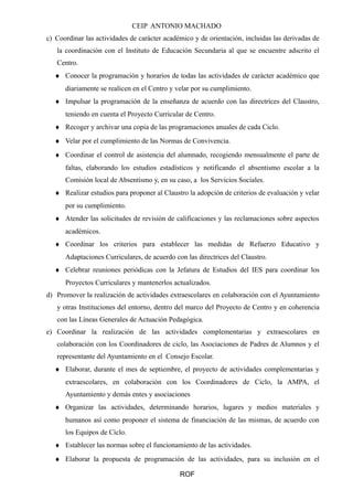CEIP ANTONIO MACHADO
c) Coordinar las actividades de carácter académico y de orientación, incluidas las derivadas de
la coordinación con el Instituto de Educación Secundaria al que se encuentre adscrito el
Centro.
♦ Conocer la programación y horarios de todas las actividades de carácter académico que
diariamente se realicen en el Centro y velar por su cumplimiento.
♦ Impulsar la programación de la enseñanza de acuerdo con las directrices del Claustro,
teniendo en cuenta el Proyecto Curricular de Centro.
♦ Recoger y archivar una copia de las programaciones anuales de cada Ciclo.
♦ Velar por el cumplimiento de las Normas de Convivencia.
♦ Coordinar el control de asistencia del alumnado, recogiendo mensualmente el parte de
faltas, elaborando los estudios estadísticos y notificando el absentismo escolar a la
Comisión local de Absentismo y, en su caso, a los Servicios Sociales.
♦ Realizar estudios para proponer al Claustro la adopción de criterios de evaluación y velar
por su cumplimiento.
♦ Atender las solicitudes de revisión de calificaciones y las reclamaciones sobre aspectos
académicos.
♦ Coordinar los criterios para establecer las medidas de Refuerzo Educativo y
Adaptaciones Curriculares, de acuerdo con las directrices del Claustro.
♦ Celebrar reuniones periódicas con la Jefatura de Estudios del IES para coordinar los
Proyectos Curriculares y mantenerlos actualizados.
d) Promover la realización de actividades extraescolares en colaboración con el Ayuntamiento
y otras Instituciones del entorno, dentro del marco del Proyecto de Centro y en coherencia
con las Líneas Generales de Actuación Pedagógica.
e) Coordinar la realización de las actividades complementarias y extraescolares en
colaboración con los Coordinadores de ciclo, las Asociaciones de Padres de Alumnos y el
representante del Ayuntamiento en el Consejo Escolar.
♦ Elaborar, durante el mes de septiembre, el proyecto de actividades complementarias y
extraescolares, en colaboración con los Coordinadores de Ciclo, la AMPA, el
Ayuntamiento y demás entes y asociaciones
♦ Organizar las actividades, determinando horarios, lugares y medios materiales y
humanos así como proponer el sistema de financiación de las mismas, de acuerdo con
los Equipos de Ciclo.
♦ Establecer las normas sobre el funcionamiento de las actividades.
♦ Elaborar la propuesta de programación de las actividades, para su inclusión en el
ROF
 