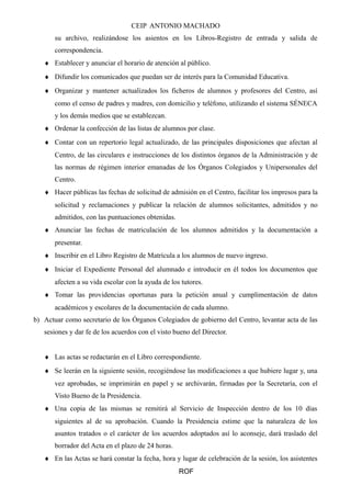 CEIP ANTONIO MACHADO
su archivo, realizándose los asientos en los Libros-Registro de entrada y salida de
correspondencia.
♦ Establecer y anunciar el horario de atención al público.
♦ Difundir los comunicados que puedan ser de interés para la Comunidad Educativa.
♦ Organizar y mantener actualizados los ficheros de alumnos y profesores del Centro, así
como el censo de padres y madres, con domicilio y teléfono, utilizando el sistema SÉNECA
y los demás medios que se establezcan.
♦ Ordenar la confección de las listas de alumnos por clase.
♦ Contar con un repertorio legal actualizado, de las principales disposiciones que afectan al
Centro, de las circulares e instrucciones de los distintos órganos de la Administración y de
las normas de régimen interior emanadas de los Órganos Colegiados y Unipersonales del
Centro.
♦ Hacer públicas las fechas de solicitud de admisión en el Centro, facilitar los impresos para la
solicitud y reclamaciones y publicar la relación de alumnos solicitantes, admitidos y no
admitidos, con las puntuaciones obtenidas.
♦ Anunciar las fechas de matriculación de los alumnos admitidos y la documentación a
presentar.
♦ Inscribir en el Libro Registro de Matrícula a los alumnos de nuevo ingreso.
♦ Iniciar el Expediente Personal del alumnado e introducir en él todos los documentos que
afecten a su vida escolar con la ayuda de los tutores.
♦ Tomar las providencias oportunas para la petición anual y cumplimentación de datos
académicos y escolares de la documentación de cada alumno.
b) Actuar como secretario de los Órganos Colegiados de gobierno del Centro, levantar acta de las
sesiones y dar fe de los acuerdos con el visto bueno del Director.
♦ Las actas se redactarán en el Libro correspondiente.
♦ Se leerán en la siguiente sesión, recogiéndose las modificaciones a que hubiere lugar y, una
vez aprobadas, se imprimirán en papel y se archivarán, firmadas por la Secretaría, con el
Visto Bueno de la Presidencia.
♦ Una copia de las mismas se remitirá al Servicio de Inspección dentro de los 10 días
siguientes al de su aprobación. Cuando la Presidencia estime que la naturaleza de los
asuntos tratados o el carácter de los acuerdos adoptados así lo aconseje, dará traslado del
borrador del Acta en el plazo de 24 horas.
♦ En las Actas se hará constar la fecha, hora y lugar de celebración de la sesión, los asistentes
ROF
 